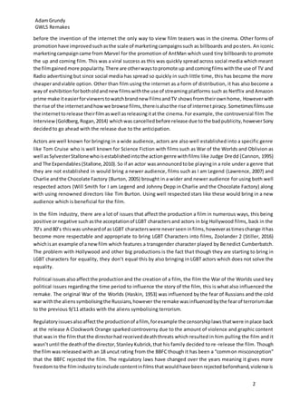 AdamGrundy
GWL5 Remakes
2
before the invention of the internet the only way to view film teasers was in the cinema. Other forms of
promotionhave improvedsuchasthe scale of marketingcampaignssuch as billboards and posters. An iconic
marketingcampaigncame from Marvel for the promotion of AntMan which used tiny billboards to promote
the up and coming film. This was a viral success as this was quickly spread across social media which meant
the filmgainedmore popularity.There are otherwaystopromote up andcomingfilmswiththe use of TV and
Radio advertising but since social media has spread so quickly in such little time, this has become the more
cheaperandviable option. Other than film using the internet as a form of distribution, it has also become a
wayof exhibition forbotholdandnewfilmswiththe use of streaming platforms such as Netflix and Amazon
prime make iteasierforviewerstowatchbrandnew FilmsandTV showsfromtheirownhome, Howeverwith
the rise of the internetandhowwe browse films,thereisalsothe rise of internetpiracy. Sometimes filmsuse
the internettorelease theirfilmaswell asreleasingitatthe cinema. For example, the controversial film The
Interview(Goldberg,Rogan,2014) whichwas cancelledbefore release due tothe badpublicity,howeverSony
decided to go ahead with the release due to the anticipation.
Actors are well known for bringing in a wide audience, actors are also well established into a specific genre
like Tom Cruise who is well known for Science Fiction with films such as War of the Worlds and Oblivion as
well asSylvesterStallonewhoisestablishedintothe actiongenre withfilms like Judge Dredd (Cannon, 1995)
and The Expendables (Stallone,2010). So if an actor wasannouncedtobe playingin a role under a genre that
they are not established in would bring a newer audience, films such as I am Legend (Lawrence, 2007) and
Charlie andthe Chocolate Factory (Burton, 2005) brought in a wider and newer audience for using both well
respected actors (Will Smith for I am Legend and Johnny Depp in Charlie and the Chocolate Factory) along
with using renowned directors like Tim Burton. Using well respected stars like these would bring in a new
audience which is beneficial for the film.
In the film industry, there are a lot of issues that affect the production a film in numerous ways, this being
positive ornegative suchasthe acceptationof LGBT charactersand actors in big Hollywood films, back in the
70’s and80’s thiswas unheardof as LGBT characterswere neverseen infilms,howeverastimeschange ithas
become more respectable and appropriate to bring LGBT Characters into films, Zoolander 2 (Stiller, 2016)
whichisan example of anewfilm which features a transgender character played by Benedict Cumberbatch.
The problem with Hollywood and other big productions is the fact that though they are starting to bring in
LGBT characters for equality, they don’t equal this by also bringing in LGBT actors which does not solve the
equality.
Political issuesalsoaffectthe productionand the creation of a film, the film the War of the Worlds used key
political issues regarding the time period to influence the story of the film, this is what also influenced the
remake. The original War of the Worlds (Haskin, 1953) was influenced by the fear of Russians and the cold
war withthe alienssymbolisingthe Russians,however the remake wasinfluencedbythe fearof terrorismdue
to the previous 9/11 attacks with the aliens symbolising terrorism.
Regulatoryissuesalsoaffectthe productionof afilm, forexample the censorshiplawsthatwere inplace back
at the release A Clockwork Orange sparked controversy due to the amount of violence and graphic content
that wasin the filmthatthe directorhad receiveddeaththreats which resulted in him pulling the film and it
wasn’tuntil the deathof the director,StanleyKubrick,that his family decided to re-release the film. Though
the film was released with an 18 uncut rating from the BBFC though it has been a “common misconception”
that the BBFC rejected the film. The regulatory laws have changed over the years meaning it gives more
freedomtothe filmindustrytoinclude contentinfilmsthatwouldhave beenrejectedbeforehand,violence is
 
