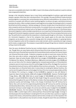 AdamGrundy
GWL5 Remakes
3
nowseenas acceptable whenbackinthe 1980’s it wasn’t,thisshowsusthat the audience isused to violence
now as opposed to back then.
Synergy is the interaction between two or more forces working together to achieve a goal which would
produce a greater effect than their individual efforts. Film synergy is the way of different media elements
working together to promote their content/product across different media platforms, the release of a film
could be an example with different sectors working together to achieve one goal, each distinct elements
promotesthe others.Whenmultiple company'sworktogethertotry andget the same goal which is mutually
beneficial toall of the companies. Ibelieve synergycan influence remakes due to how beneficial it can be to
othercompanies whichcaneffectively increase profits, for example Disney uses synergy to increase profits
withthe use of promotional material such as Toy Figures and DVD’s which can be seen in the Disney stores.
Horizontal integrationiswheremultiple corporationsare onan equal level tohelpproduce the same product,
thoughwithhorizontal integrationeveryone isequal meaningthere won’tbe one companythatcomesout on
top.The profitwhichisearnedfromthe corporationsissharedequallythough so is the losses, the downside
of a horizontal integration is that all the companies have equally agree on the same idea. Horizontal
integration can be proven to be a successful strategy when the company competes in a growing industry.
Vertical integrationiswhen all the companies come under one belt, which is owned by one larger company
whichcreatesa conglomerate.The companyisresponsiblefordoingall things that are related to making and
selling a movie to the public.
Over the years, the Batman franchise has seen multiple reboots, some being successful and some
not. Though there are many factors which influence these films to be remade change over time, I
believethe mostinfluential factorwouldbe the financial determinantsandhow the financial factors
can influence filmsto be remade. Production companies are able to invest more money into films
than they were able to before, comparing the budgets for the newest Batman film Batman V
Superman: Dawn of Justice (Snyder, 2016) which has a budget of $250,000,000 as opposed to the
firstBatman film, Batman: The Movie (Martinson, 1966) which only had a budget of $1,378,000 and
you can see that as the film industry budgeting has increased exponentially, so if the production
companieswere toinvestmoneyintoafilm andthe biggerthe box office,the biggerthe investment
the productionteamwill receive withthe additionof tax incentives and quotas. This is why money
has always been an influential factor when it comes down to remaking the Batman franchise, this
can be seenthroughoutthe yearsasthe budgetsforthese filmshasincreasedexponentially withthe
first Batman film running on a budget of only $1,500,000 as opposed to now with Batman V
Superman:Dawnof Justice (Synder,2016) witha budgetof $200,000,000. However,The DarkKnight
Trilogy (Nolan, 2005, 2008, 2012) had an overall budget of $565,000,000 and at the box office
brought in around $2.464 Billon making The Dark Knight Trilogy the successful Batman remake. I
believethat throughout the years of the Batman remakes, they have progressed over time in both
production quality and technology. Firstly is the change of distributor from 20th
Century Fox to
Warner Bros with only the first original being distributed by 20th
Century Fox and the rest being
distributedbyWarnerBros, I believe this to be a key influence in the remakes as it allows the new
distributer to bring in a wider budget, this can be seen with the jump in budget from $1,500,000 to
$48,000,000. However, the time between the Batman: The Movie (Martinson, 1966) and Batman
(Burton,1989) is a wide margin sothisis whatcouldhave influenced the larger budget. A change in
distributorgivesthe newdistributorinremakingthe film,thiscaneither have a positive or negative
impacton the release, andsometimesaudiences believe that a remake can ruin the reputation the
original which is why audiences may not want a remake, though this wasn’t the case with Batman
 
