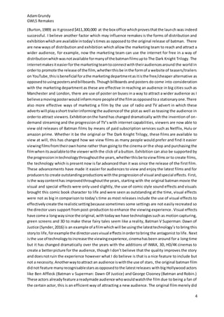 AdamGrundy
GWL5 Remakes
4
(Burton,1989) as it grossed$411,300,000 at the box office whichprovesthatthe launch was indeed
successful. I believe another factor which may influence remakes is the forms of distribution and
exhibitionwhichare available intoday’stimes as opposed to the original release of batman. There
are newways of distribution and exhibition which allow the marketing team to reach and attract a
wider audience, for example, now the marketing team can use the internet for free in a way of
distributionwhichwasnotavailable formanyof the batmanfilmsupto The Dark Knight Trilogy. The
internetmakesiteasierforthe marketingteamtoconnectwiththeiraudiencesaround the world in
orderto promote the release of the film, whetherthisbe inthe formof a website of teasers/trailers
on YouTube,thisisbeneficial forathe marketingdepartmentasitisthe free/cheaper alternative as
opposedtousing postersandbillboards.Thoughbillboards and posters do come into consideration
with the marketing department as these are effective in reaching an audience in big cities such as
Manchester and London, there are use of poster on buses in a way to attract a wider audience as I
believeamovingposterwouldinformmore peopleof the filmasopposedtoa stationaryone.There
also more effective ways of marketing a film by the use of radio and TV advert in which these
advertswill playashort trailerinformingthe audienceof the plot as well as teasing the audience in
orderto attract viewers.Exhibitiononthe hand has changed dramatically with the invention of on-
demand streaming and the progression of TV’s with internet capabilities, viewers are now able to
view old releases of Batman films by means of paid subscription services such as Netflix, Hulu or
amazon prime. Whether it be the original or The Dark Knight Trilogy, these films are available to
view at will, this has changed how we view films as many people would prefer and find it easier
viewingfilmsfromtheirownhome rather than going to the cinema or the shop and purchasing the
filmwhenitsavailabletothe viewer with the click of a button. Exhibition can also be supported by
the progressionintechnologythroughoutthe years,whetherthisbe toview films or to create films,
the technology which is present now is far advanced than it was since the release of the first film.
These advancements have made it easier for audiences to view and enjoy the latest films and for
producersto create outstandingproductionswiththe progressionof visual andspecial effects. First,
isthe waycontenthas improvedthroughoutthe years, starting with the original batman movie the
visual and special effects were only used slightly, the use of comic style sound effects and visuals
brought this comic book character to life and were seen as outstanding at the time, visual effects
were not as big in comparison to today’s time as most releases include the use of visual effects to
effectivelycreate the realisticsettingbecause sometimes some settings are not easily recreated so
the director uses support from post-production to enhance the viewing experience. Visual effects
have come a longwaysince the original,withtodaywe have technologiessuch as motion capturing,
green screens and 3D to make these fairy tales seem like a reality, Batman V Superman: Dawn of
Justice (Synder,2016) is an example of afilmwhichwill be usingthe latesttechnology’s to bring this
storyto life,forexample the directorusesvisual effectsinordertobring the antagonist to life. Next
isthe use of technologytoincrease the viewingexperience,cinemahasbeen around for a long time
but it has changed dramatically over the years with the additions of IMAX, 3D, HD/4K cinemas to
create a betterpicture for the audience, though I don’t believe that the quality improves the story
and doesnotruin the experience however what I do believe is that is a nice feature to include but
not a necessity.Anotherwaytoattract an audience iswiththe use of stars, the original batman film
didnot feature manyrecognisablestarsasopposedtothe latestreleases with big Hollywood actors
like Ben Affleck (Batman v Superman: Dawn Of Justice) and George Clooney (Batman and Robin.)
These actors alreadyfeature areadymade audience whowouldwatchthe film due to being a fan of
the certain actor, this is an efficient way of attracting a new audience. The original film merely did
 
