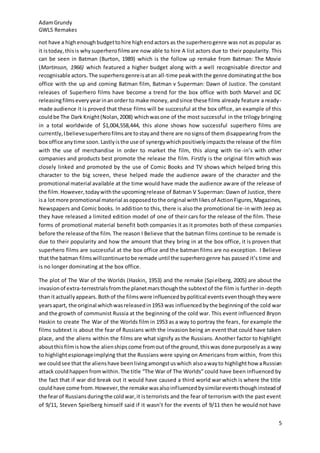 AdamGrundy
GWL5 Remakes
5
not have a highenoughbudgettohire highendactors as the superherogenre was not as popular as
it istoday,thisis whysuperherofilmsare now able to hire A list actors due to their popularity. This
can be seen in Batman (Burton, 1989) which is the follow up remake from Batman: The Movie
(Martinson, 1966) which featured a higher budget along with a well recognisable director and
recognisable actors. The superherogenreisatan all-time peakwiththe genre dominatingatthe box
office with the up and coming Batman film, Batman v Superman: Dawn of Justice. The constant
releases of Superhero films have become a trend for the box office with both Marvel and DC
releasingfilmsevery yearinanorder to make money,andsince these films already feature a ready-
made audience it is proved that these films will be successful at the box office, an example of this
couldbe The Dark Knight(Nolan,2008) whichwasone of the most successful in the trilogy bringing
in a total worldwide of $1,004,558,444, this alone shows how successful superhero films are
currently,Ibelievesuperherofilmsare tostayand there are nosignsof them disappearing from the
box office anytime soon.Lastlyisthe use of synergywhichpositivelyimpactsthe release of the film
with the use of merchandise in order to market the film, this along with tie-in’s with other
companies and products best promote the release the film. Firstly is the original film which was
closely linked and promoted by the use of Comic Books and TV shows which helped bring this
character to the big screen, these helped made the audience aware of the character and the
promotional material available at the time would have made the audience aware of the release of
the film.However,todaywiththe upcomingrelease of Batman V Superman: Dawn of Justice, there
isa lotmore promotional material asopposedtothe original withlikesof ActionFigures,Magazines,
Newspapers and Comic books. In addition to this, there is also the promotional tie-in with Jeep as
they have released a limited edition model of one of their cars for the release of the film. These
forms of promotional material benefit both companies it as it promotes both of these companies
before the release of the film. The reason I Believe that the batman films continue to be remade is
due to their popularity and how the amount that they bring in at the box office, it is proven that
superhero films are successful at the box office and the batman films are no exception. I Believe
that the batman filmswillcontinuetobe remade until the superherogenre has passed it’s time and
is no longer dominating at the box office.
The plot of The War of the Worlds (Haskin, 1953) and the remake (Spielberg, 2005) are about the
invasionof extra-terrestrialsfromthe planetmarsthoughthe subtextof the film is further in-depth
than itactuallyappears. Bothof the filmswere influencedbypolitical eventseventhoughtheywere
yearsapart, the original whichwasreleasedin1953 was influencedbythe beginningof the cold war
and the growth of communist Russia at the beginning of the cold war. This event influenced Bryon
Haskin to create The War of the Worlds film in 1953 as a way to portray the fears, for example the
films subtext is about the fear of Russians with the invasion being an event that could have taken
place, and the aliens within the films are what signify as the Russians. Another factor to highlight
aboutthisfilmishowthe alienships come fromoutof the ground,thiswas done purposelyas a way
to highlightespionageimplying that the Russians were spying on Americans from within, from this
we couldsee that the alienshave beenlivingamongstuswhich alsoawayto highlighthow aRussian
attack couldhappen fromwithin.The title “The War of The Worlds” could have been influenced by
the fact that if war did break out it would have caused a third world war which is where the title
couldhave come from.However,the remake wasalsoinfluencedbysimilareventsthoughinsteadof
the fearof Russiansduringthe coldwar,it isterrorists and the fear of terrorism with the past event
of 9/11, Steven Spielberg himself said if it wasn’t for the events of 9/11 then he would not have
 