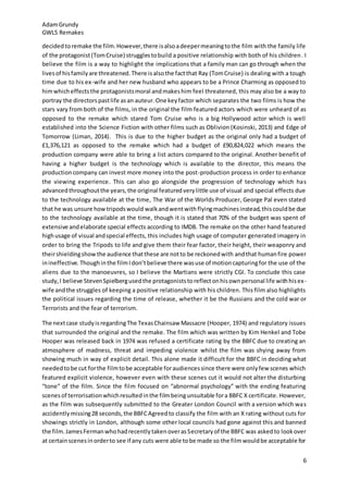 AdamGrundy
GWL5 Remakes
6
decidedtoremake the film.However,there isalsoadeepermeaningtothe film with the family life
of the protagonist(TomCruise) strugglestobuild a positive relationship with both of his children. I
believe the film is a way to highlight the implications that a family man can go through when the
livesof hisfamilyare threatened.There isalsothe factthat Ray (TomCruise) is dealing with a tough
time due to his ex-wife and her new husband who appears to be a Prince Charming as opposed to
himwhicheffectsthe protagonistsmoral andmakeshim feel threatened, this may also be a way to
portray the directorspastlife asan auteur.One keyfactor which separates the two films is how the
stars vary from both of the films, in the original the film featured actors which were unheard of as
opposed to the remake which stared Tom Cruise who is a big Hollywood actor which is well
established into the Science Fiction with other films such as Oblivion (Kosinski, 2013) and Edge of
Tomorrow (Liman, 2014). This is due to the higher budget as the original only had a budget of
£1,376,121 as opposed to the remake which had a budget of £90,824,022 which means the
production company were able to bring a list actors compared to the original. Another benefit of
having a higher budget is the technology which is available to the director, this means the
productioncompany can invest more money into the post-production process in order to enhance
the viewing experience. This can also go alongside the progression of technology which has
advancedthroughoutthe years,the original featuredverylittle use of visual and special effects due
to the technology available at the time, The War of the Worlds Producer, George Pal even stated
that he was unsure howtripodswould walkandwentwith flyingmachinesinstead,thiscouldbe due
to the technology available at the time, though it is stated that 70% of the budget was spent of
extensive andelaborate special effects according to IMDB. The remake on the other hand featured
highusage of visual andspecial effects, this includes high usage of computer generated imagery in
order to bring the Tripods to life and give them their fear factor, their height, their weaponry and
theirshieldingshowthe audience thatthese are notto be reckonedwith andthat humanfire power
inineffective. Thoughinthe filmIdon’tbelieve there wasuse of motioncapturingfor the use of the
aliens due to the manoeuvres, so I believe the Martians were strictly CGI. To conclude this case
study,I believe StevenSpielbergusedthe protagoniststoreflectonhisownpersonal life withhisex-
wife andthe struggles of keeping a positive relationship with his children. This film also highlights
the political issues regarding the time of release, whether it be the Russians and the cold war or
Terrorists and the fear of terrorism.
The nextcase studyisregardingThe TexasChainsaw Massacre (Hooper, 1974) and regulatory issues
that surrounded the original and the remake. The film which was written by Kim Henkel and Tobe
Hooper was released back in 1974 was refused a certificate rating by the BBFC due to creating an
atmosphere of madness, threat and impeding violence whilst the film was shying away from
showing much in way of explicit detail. This alone made it difficult for the BBFC in deciding what
neededtobe cut forthe filmtobe acceptable foraudiencessince there were onlyfew scenes which
featured explicit violence, however even with these scenes cut it would not alter the disturbing
“tone” of the film. Since the film focused on “abnormal psychology” with the ending featuring
scenesof terrorisationwhichresultedinthe filmbeingunsuitable fora BBFC X certificate. However,
as the film was subsequently submitted to the Greater London Council with a version which was
accidentlymissing28 seconds,the BBFCAgreedto classify the film with an X rating without cuts for
showings strictly in London, although some other local councils had gone against this and banned
the film.JamesFermanwhohadrecentlytakenoverasSecretaryof the BBFC was askedto lookover
at certainscenesinorderto see if any cuts were able tobe made so the filmwouldbe acceptable for
 