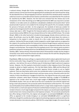 AdamGrundy
GWL5 Remakes
7
a national release, though after further investigations into two specific scenes which featured
sadisticviolence,Fermanwasforcedintoagreeingwithhispredecessor who had refused the rating.
He describedthe filmas“the pornographyof violence”due tothe filmsintentionswhich invited the
audience torevel inavulnerable woman’sdistress and therefore concluded that the film could not
be classified by the BBFC. However, the film had to be removed from the shelves due to the
introduction of the Video Recordings act of 1984 specified that the BBFC was required to consider
“whether or not video works are suitable for a classification certificate to be issued to them” which
wouldconsiderif apersonisnot suitable for the viewing of the specific film, for example; Suitable
for persons of 18 years and older. As time progressed, the standards of what was suitable for
audienceshaschangedandwithviolence becomingmore acceptable now asopposedtothe original
release date back in 1974. Though the film featured sadistic and explicit violence, there was no
sexual violence andby 1999 the film was released 18 uncut for video and DVD release. The remake
(Nispel, 2003) on the other hand which included strong language, bloody violence and horror was
given 18 certificate uncut by the BBFC, however the remake had toned down the violence in
comparison to the original in order to classify for a 18 or under, which would attract a wider
audience. Ibelieve the filmwasremade inordertoappeal to a wider target audience as opposed to
the original, this could by why the film featured less violence though however audiences now are
usedto seeingviolenceasitseenasacceptable intoday’s times as opposed to back then due to the
change in censorshiplaws. The remake of thisfilmsparkeda trend in the industry which resulted in
productioncompaniesremakingoldhorrorslike MyBloodyValentine(Lussier, 2009) and Halloween
(Zombie,2007). I believe the key influential factor which influenced the remake was the change in
censorship issues which meant the director was able to release the film with the rating they were
hoping for in order to attract their target audience.
Ring(Nakata,1998) also knownasRinguis a Japanese Horrorwhichisabout a ghostwho haunts and
killshervictimsafter7days, thoughthe film was remade later on in 2002 in order to attract a wider
audience, I also believe this was an effective way of introducing an English audience to Japanese
horrors. However, this film sparked a trend which resulted in other Japanese horror films being
remade to attract an English audiences, film like Dark Water (Salles, 2005) and One Missed Call
(Valette, 2008) are good examples of successful Japanese horrors remade to suit an English
audience.There are manyfactors which come into consideration when it comes down to remaking
films, one factor is the financial determinants and how money can be influential within the film
industry.Firstlyis the difference in budgets for both films, the original film was only a small scaled
production company called Rasen Production Committee featuring a budget of $1,200,000 as
opposed to the remake which had a much larger budget of $48,000,000 and was produced by
DreamWorks Studios. Here you are able to see the sizes in production sizes with the original only
beinga small scale production,thiscanalsobe saidfor the distributorsof the twofilms. The remake
was distributedbyUniversal/DreamWorksStudioswhichis a large media conglomerate as opposed
to Toho whichisa small scale Japanese ProductionandDistribution Company so you can expect the
remake tofeature a much largerbudgetcomparedtothe original,youwouldexpectabigHollywood
studiotohave more moneycomparedtoa small Japanese company. This can also be proved by the
box office takings of both films, the original only brought in an estimated $9,000,000 in the box
office as opposed to the remake bringing in an estimated $250,000,000 which is a significant
difference,thoughthiscouldbe due tothe original onlyattractingaJapanese audience whereas the
remake attractedan international audience.Withthe filmusingahigherbudget,thismeanstheyare
 