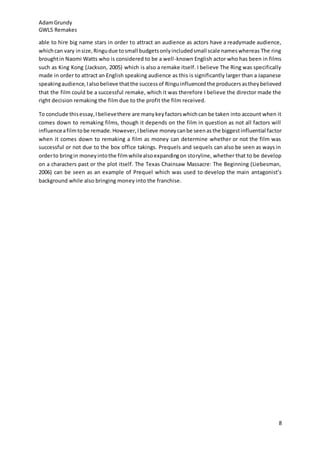 AdamGrundy
GWL5 Remakes
8
able to hire big name stars in order to attract an audience as actors have a readymade audience,
whichcan vary insize,Ringudue tosmall budgetsonlyincludedsmall scale nameswhereas The ring
broughtin Naomi Watts who is considered to be a well-known English actor who has been in films
such as King Kong (Jackson, 2005) which is also a remake itself. I believe The Ring was specifically
made in order to attract an English speaking audience as this is significantly larger than a Japanese
speakingaudience,Ialsobelieve thatthe successof Ringuinfluencedthe producersastheybelieved
that the film could be a successful remake, which it was therefore I believe the director made the
right decision remaking the film due to the profit the film received.
To conclude thisessay,Ibelievethere are manykeyfactorswhichcan be taken into account when it
comes down to remaking films, though it depends on the film in question as not all factors will
influenceafilmtobe remade.However,Ibelieve moneycanbe seenasthe biggestinfluential factor
when it comes down to remaking a film as money can determine whether or not the film was
successful or not due to the box office takings. Prequels and sequels can also be seen as ways in
orderto bringin moneyintothe filmwhilealsoexpandingon storyline, whether that to be develop
on a characters past or the plot itself. The Texas Chainsaw Massacre: The Beginning (Liebesman,
2006) can be seen as an example of Prequel which was used to develop the main antagonist’s
background while also bringing money into the franchise.
 