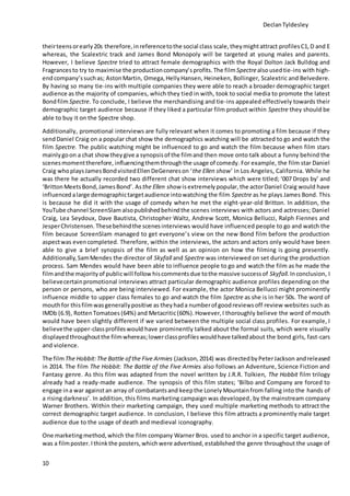 DeclanTyldesley
10
theirteensorearly20s therefore,inreferencetothe social class scale, theymightattract profilesC1,D and E
whereas, the Scalextric track and James Bond Monopoly will be targeted at young males and parents.
However, I believe Spectre tried to attract female demographics with the Royal Dolton Jack Bulldog and
Fragrancesto try to maximise the productioncompany’sprofits.The film Spectrealsousedtie-ins with high-
endcompany’ssuchas; AstonMartin, Omega,HellyHansen, Heineken, Bollinger, Scalextric and Belvedere.
By having so many tie-ins with multiple companies they were able to reach a broader demographic target
audience as the majority of companies, which they tied in with, took to social media to promote the latest
BondfilmSpectre. To conclude, I believe the merchandising and tie-ins appealed effectively towards their
demographic target audience because if they liked a particular film product within Spectre they should be
able to buy it on the Spectre shop.
Additionally, promotional interviews are fully relevant when it comes to promoting a film because if they
sendDaniel Craig on a popular chat show the demographics watching will be attracted to go and watch the
film Spectre. The public watching might be influenced to go and watch the film because when film stars
mainlygoon a chat showtheygive a synopsisof the filmand then move onto talk about a funny behind the
scenesmomenttherefore, influencingthemthroughthe usage of comedy. For example, the film star Daniel
Craig whoplaysJamesBondvisitedEllenDeGenereson ‘the Ellen show’ in Los Angeles, California. While he
was there he actually recorded two different chat show interviews which were titled; ‘007 Drops by’ and
‘BrittonMeetsBond,JamesBond’. Asthe Ellen show isextremely popular, the actorDaniel Craig would have
influenced alarge demographictargetaudience intowatching the film Spectre as he plays James Bond. This
is because he did it with the usage of comedy when he met the eight-year-old Britton. In addition, the
YouTube channel ScreenSlam alsopublishedbehindthe scenes interviews with actors and actresses; Daniel
Craig, Lea Seydoux, Dave Bautista, Christopher Waltz, Andrew Scott, Monica Bellucci, Ralph Fiennes and
JesperChristensen. Thesebehindthe scenesinterviews would have influenced people to go and watch the
film because ScreenSlam managed to get everyone’s view on the new Bond film before the production
aspectwas evencompleted. Therefore, within the interviews, the actors and actors only would have been
able to give a brief synopsis of the film as well as an opinion on how the filming is going presently.
Additionally,SamMendes the director of Skyfall and Spectre was interviewed on set during the production
process. Sam Mendes would have been able to influence people to go and watch the film as he made the
filmandthe majorityof publicwill follow hiscommentsdue tothe massive successof Skyfall.Inconclusion, I
believecertainpromotional interviews attract particular demographic audience profiles depending on the
person or persons, who are being interviewed. For example, the actor Monica Bellucci might prominently
influence middle to upper class females to go and watch the film Spectre as she is in her 50s. The word of
mouthfor thisfilmwasgenerallypositive as they hada numberof goodreviewsoff review websites such as
IMDb (6.9), RottenTomatoes (64%) and Metacritic(60%).However,I thoroughly believe the word of mouth
would have been slightly different if we varied between the multiple social class profiles. For example, I
believethe upper-classprofileswould have prominently talked about the formal suits, which were visually
displayedthroughoutthe filmwhereas;lowerclassprofileswouldhave talkedabout the bond girls, fast-cars
and violence.
The filmThe Hobbit:The Battle of the Five Armies (Jackson,2014) was directedbyPeterJackson andreleased
in 2014. The film The Hobbit: The Battle of the Five Armies also follows an Adventure, Science Fiction and
Fantasy genre. As this film was adapted from the novel written by J.R.R. Tolkien, The Hobbit film trilogy
already had a ready-made audience. The synopsis of this film states; ‘Bilbo and Company are forced to
engage ina war againstan array of combatantsand keepthe LonelyMountainfrom falling into the hands of
a rising darkness’. In addition, this films marketing campaign was developed, by the mainstream company
Warner Brothers. Within their marketing campaign, they used multiple marketing methods to attract the
correct demographic target audience. In conclusion, I believe this film attracts a prominently male target
audience due to the usage of death and medieval iconography.
One marketingmethod,which the film company Warner Bros. used to anchor in a specific target audience,
was a filmposter. Ithinkthe posters,whichwere advertised, established the genre throughout the usage of
 