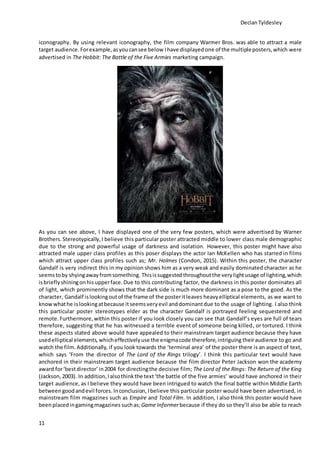 DeclanTyldesley
11
iconography. By using relevant iconography, the film company Warmer Bros. was able to attract a male
target audience. Forexample,asyoucansee below Ihave displayedone of the multipleposters,which were
advertised in The Hobbit: The Battle of the Five Armies marketing campaign.
As you can see above, I have displayed one of the very few posters, which were advertised by Warner
Brothers. Stereotypically,I believe this particular poster attracted middle to lower class male demographic
due to the strong and powerful usage of darkness and isolation. However, this poster might have also
attracted male upper class profiles as this poser displays the actor Ian McKellen who has starred in films
which attract upper class profiles such as; Mr. Holmes (Condon, 2015). Within this poster, the character
Gandalf is very indirect this in my opinion shows him as a very weak and easily dominated character as he
seemstoby shyingawayfromsomething. Thisissuggestedthroughoutthe verylightusage of lighting,which
isbrieflyshiningonhis upperface.Due to this contributing factor, the darkness in this poster dominates all
of light, which prominently shows that the dark side is much more dominant as a pose to the good. As the
character, Gandalf islookingoutof the frame of the posteritleaves heavyelliptical elements, as we want to
know whathe islookingatbecause itseemsveryevil anddominantdue to the usage of lighting. I also think
this particular poster stereotypes elder as the character Gandalf is portrayed feeling sequestered and
remote. Furthermore,within this poster if you look closely you can see that Gandalf’s eyes are full of tears
therefore, suggesting that he has witnessed a terrible event of someone being killed, or tortured. I think
these aspects stated above would have appealed to their mainstream target audience because they have
usedelliptical elements,whicheffectivelyuse the enigmacode therefore,intriguing theiraudience to go and
watch the film. Additionally, if you look towards the ‘terminal area’ of the poster there is an aspect of text,
which says ‘From the director of The Lord of the Rings trilogy’. I think this particular text would have
anchored in their mainstream target audience because the film director Peter Jackson won the academy
award for‘bestdirector’ in2004 for directingthe decisive film; The Lord of the Rings: The Return of the King
(Jackson,2003). In addition,Ialsothinkthe text‘the battle of the five armies’ would have anchored in their
target audience, as I believe they would have been intrigued to watch the final battle within Middle Earth
between goodandevil forces. Inconclusion, Ibelieve this particular poster would have been advertised, in
mainstream film magazines such as Empire and Total Film. In addition, I also think this poster would have
beenplacedingamingmagazines suchas;Game Informerbecause if they do so they’ll also be able to reach
 