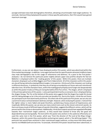 DeclanTyldesley
12
youngerandlowerclassmale demographics therefore, attracting a much broader male target audience. To
conclude, Ibelieveif they hadplacedthisposterinthese specific publications, their film would have gained
maximum coverage.
Furthermore, as you can see above I have displayed another film poster, which was advertised within the
filmsmarketingcampaign.Inaddition,Ionce againbelieve that thisspecificposterattracted middleto lower
class male demographics due to the usage of vehemence and darkness. As a pose to the first poster I
analysed, I do not believe this particular poster slightly attracts upper class profiles despite the fact Ian
McKellen is displayed within the ‘reading gravity’ of this poster. Within this poster, there are multiple
characters displayed such as Bilbo Baggins and Thorin Oakenshield. All of the characters within this poster
are alsoall facingindirectlyviewingdifferentangles.Inmyopinion, Ithinkasall of the characters are looking
indifferentdirections, it symbolises that they are all being surrounded by evil forces who will relentlessly
take theirlives. All of the charactersfaces,withinthe readinggravitydisplayalotof angerand desperateness
as withinthe posteritlooksasif theyare losingthe battle of the five armies. The dragon, which is displayed
inthe primaryoptical area of this poster, is also portrayed dominantly as everyone else is displayed below
the dragon Smaug. The fire at the bottom of the poster also suggests that the dragon has made this brutal
and life taking damage as he is the only one who can breathe fire. Due to this factor, I think the evil forces
are portrayedmuchmore dominantlyandfierce. Oneitherside of thisparticularfilm poster, we can also see
a prominentcolourcontrastbetweendarknessandlight. However,whenanalysingthisposter,Inoticed that
the lighter colour is more faded and weak therefore, symbolising a heavy amount of hopelessness and
ineptitude.Withinthis poster, we can also see many violent icons such as the eleven and orcish swords. As
there are heavyvisualsof differenttypesof swordsittherefore,suggeststhe different armies, which will be
presentwithinthe climax ordenouement.Additionally,Ithinkthese aspectswouldhave appealedeffectively
towards their mainstream target audience, as they would have wanted to know why the good and
dependentforcesare losing badly. The text within this poster also anchors in the audience effectively as it
used the same text in the first poster, which was ‘From the director of The Lord of the Rings trilogy’.
However, within this poster they used another anchoring text aspect, which is ‘the defining chapter’. This
particular text would have anchored in their mainstream target audience, as they more than likely would
wantto visitMiddle Earthone last time. Toconclude,Ithinkthisfilmposter would have been advertised, in
 