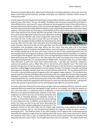 DeclanTyldesley
14
distributioncompanyWarnerBros.advertisedthisfilmposterinmultiplepublications and events, their film
poster would have gained maximum coverage, which gave the production company a better chance of
making more profit.
Anotheraspectof marketingwhichthe distributioncompanyWarnerBrothers used to anchor in their target
audience was a film trailer. The film The Hobbit: The Battle of the Five Armies released their film trailer in
three different forms,which wereTV,teaserandtheatrical. Byreleasingtheirtrailerinthree different forms,
theyshouldhave beenable to anchorintheirmainstreamdemographictargetaudience. Inaddition, each of
theirfilmtrailersfeaturedmultiple different elements,which substantiallyintriguedtheir mainstream target
audience. The teasertrailerwasreleased,six monthsbefore the filmsactual releasedate in December and it
lasts a total amount of one minute and fifty-one seconds. In this period, they were able to establish each
army,which will be fightingforErebor(The Lonely Mountain), by doing
this they used the enigmatic code, which intrigued the audience to go
and watch the film, as they want to know who wins the battle. For
example,theymanagedtobrieflyestablish the following armies which
were the; Men from the Lake Town under Bard, Elves from Mirkwood
under Thranduil, Dwarves from the Iron Hills under Dain, Orcs from Dol Guldur, under Azog and finally the
Orcs/Goblins from Gundabad, under Bolg. Within this film trailer, they also used a lot of fast-paced
cinematography,which inmyopinionportrayedviolence,actionandsuspense. Inthis trailer, it also displays
the character Gandalf lay on the floor with bruises and cuts all over his face symbolising that he does not
have longleftwhichwill intrigue the audience, astheirfavourite charactermaybe close death. Forevidence,
viewthe rightof the paragraph. Due to thisfact, there are large feelingsof isolationasthe trailer displaysevil
forces dominating over the good forces. The faces within this trailer also display a lot of shock and anger
possiblyportrayingthat they are losing the battle for Middle Earth. This teaser trailer also uses the enigma
code effectively as within the trailer Thorin Oakenshield says; ‘I will have war’ therefore, making the
audience ask questions such as ‘Why? Why will he risk the lives of his Dwarfish men?’ This trailer also
portrays strong senses of violence and loss. This might be because of The Necromancer, Smaug destroying
Lake Town or BilboBaggins playedbyMartinFreeman saying;‘One dayI’ll remember,remember everything
that happened, the good, the bad, those who survived and those that did not’. The soundtrack within this
filmtrailerisalsoverydepressing whichappealstotheir demographic target audience. This soundtrack also
revertstothe filmTheLord of the Rings:Return of theKing as thiswas sungby the character Pippinplayedby
BillyBoyd. Toconclude,Ithinkan element,whichprominently intrigued their demographic target audience
to go and watchthe film, wasthe directionalquote saidbyThorinOakenshield; ‘Will you follow me one last
time?’Ithinkthiswouldhave appealedtothembecause itis extremely directional therefore, making them
answer the question to go and watch the film and metaphorically fight the war with the Dwarfs.
Secondly,withintheirtheatrical filmtrailertheyonce again featured completely different elements, which
appealed effectively towards their demographic target audience. For example, one of the first aspects we
see in this film trailer is a substantial amount of gold that is in the Lonely Mountain, which portrays the
Dwarvesas rich,powerful anddominant. However,asthe trailer
progresses we start to see a loss of friendship and loyalty. Due
to this fact, it therefore portrays a substantial amount of
isolation, as Thorin Oakenshield seems to have lost everything
he cares about and loves. In addition, as the good forces split
within the trailer we start to see evil forces dominating the
battlefield therefore,killingmultiple goodmenandwomen. This
particular element on the other hand uses the enigma code effectively as the audience will be asking
themselves questions such as; ‘Are the good forces going to join together so they can have a chance of
winning the war?’. This theatrical trailer on the other displays a lot of violence that is effectively pushed
forward by the substantial usage of low-key lighting within dark scenes, which mainly portray Orcs. Within
this theatrical trailer there is also an extremely dark element and this pushed when the character Bard
playedbyLuke Evans says to Thorin; ‘you brought upon them only ruin and death’. This aspect would have
 