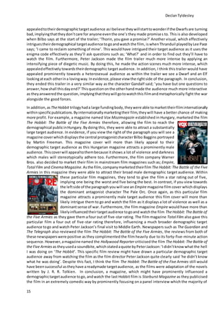DeclanTyldesley
15
appealedtotheirdemographictargetaudience asIbelieve theywillstarttowonderif the Dwarfsare turning
bad,implyingthattheydon’tcare for anyone eventhe one’s they made promises to. This is also developed
when Bilbo says at the start of the trailer; ‘Thorin, you gave a promise?’ Another visual, which effectively
intriguestheirdemographical targetaudience togoandwatch the film, iswhenThranduil playedbyLee Pace
says; ‘I came to reclaim something of mine’. This would have intrigued their target audience as it uses the
enigma code effectively as they’ll ask questions such as; ‘What?’ and in order to find out they’ll have to
watch the film. Furthermore, Peter Jackson made the film trailer much more intense by applying an
intensifying piece of diegetic music. By doing this, he made the action scenes much more intense, which
appealedeffectively towardstheirdemographic target audience. In addition, I think this trailer would have
appealed prominently towards a heterosexual audience as within the trailer we see a Dwarf and an Elf
lookingateach otherina lovingway.Inevidence,please view the rightside of the paragraph. In conclusion,
they ended this trailer in a very similar way as the character Gandalf said; ‘you have but one questions to
answer,howshall thisdayend?’Thisquestiononthe otherhandmade the audience much more interactive
as they answeredthe question,implyingthattheywill gotowatchthis filmandmetaphorically fight the war
alongside the good forces.
In addition, asTheHobbit trilogyhada large fundingbody, they were able tomarket theirfilminternationally
withinspecificpublications.Byinternationallymarketingtheir film, theywill have a better chance of making
more profit. For example, a magazine named Vox Mozimagazin established in Hungary, marketed the film
The Hobbit: The Battle of the Five Armies therefore, allowing the film to reach the
demographical publicinHungary. Bydoing this, they were able to attract a substantially
large target audience. In evidence, if you view the right of the paragraph you will see a
magazine coverwhichdisplaysthe central protagonistcharacterBilbo Baggins portrayed
by Martin Freeman. This magazine cover will more than likely appeal to their
demographic target audience as this Hungarian magazine attracts a prominently male
audience.Thiscoverwill appealtothembecause itshows a lot of violence and darkness
which males will stereotypically adhere too. Furthermore, the film company Warner
Bros. also decided to market their film in mainstream film magazines such as; Empire,
Total Film and Cinema Magazine.Asthe film, companymarketedtheirfilm The Hobbit: The Battle of the Five
Armies in this magazine they were able to attract their broad male demographic target audience. Within
these particular film magazines, they tend to give the film a star rating out of five,
implying one being the worst and five being the best. In contrast, if you view towards
the leftside of the paragraph youwill see an Empire magazine film cover which displays
the dominant antagonist character The Pale Orc. Once again, as this particular film
magazine attracts a prominently male target audience this film cover will more than
likely intrigue them to go and watch the film as it displays a lot of violence as well as a
dominantsense of war. Furthermore, the film magazine Empire would have more than
likelyinfluencedtheirtargetaudience togoand watchthe film The Hobbit: The Battle of
the Five Armies as they gave them a four out of five-star rating. The film magazine Total Film also gave this
particular film a four out of five-star rating therefore, influencing a much broader demographic target
audience togo and watch Peter Jackson’s final visit to Middle Earth. Newspapers such as The Guardian and
The Telegraph also reviewed the film The Hobbit: The Battle of the Five Armies, the reviews from both of
these newspaperswere positive as they complimented the film heavily due to its forty-five-minute action
sequence.However,amagazine named the Hollywood Reporter criticised the film The Hobbit: The Battle of
the Five Armies as theyuseda soundbite,which statedaquote byPeterJackson:‘Ididn’tknow what the hell
I was doing on ‘The Hobbit’. This specific film review might have drawn a particular demographic target
audience away from watching the film as the film director Peter Jackson quite clearly said ‘he didn’t know
what he was doing’. Despite this fact, I think the film The Hobbit: The Battle of the Five Armies still would
have beensuccessful astheyhave areadymade targetaudience, as the films were adaptation of the novels
written by J. R. R. Tolkien. In conclusion, a magazine, which might have prominently influenced a
demographictargetaudience togo, andwatch the last Hobbit film is Starburst Magazine as they publicised
the film in an extremely comedic way by prominently focusing on a panel interview which the majority of
 