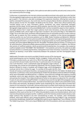 DeclanTyldesley
16
cast and crewtook place in. By doingthis, theiraudience were able toreadthe cast and crew’s views on this
last instalment of the film trilogy.
Furthermore,asstatedbefore the internetisalmostaccessible toeveryone inthe world, due to this fact the
filmsdemographictargetaudience are able to obtain more information about the film before or after they
go to watch it. The internet is also able to prologue film experience therefore; offering their social class
profiles extended film pleasures. Due to this fact, the film company Warner Brothers decided to create an
official website for the film The Hobbit: The Battle of the Five Armies. Within their official website they
included aspects such as; story, filmmakers, gallery, soundtrack, cast, videos, downloads, wallpaper
generator and Orc attack. On this particular official website, they also left a link, which would take their
demographictargetaudience onatrip aroundMiddle Earth. As they included this aspect on their website, I
thoroughly believe that it made their target audience much more interactive, as they were able to see
aspects of Middle Earth, which might not have been included in The Lord of the Rings or The Hobbit film
trilogy. Thisonthe other hand, could have offered opportunities of transmedia narrative as their audience
will be able to explore the films narrative in thorough detail. In addition, on the internet demographic
audience profiles can also find review websites such as; IMDb, Rotten Tomatoes and Metacritic. Websites
such as thiswill be able toinfluence audience profilesbecauseif theygive afilmagoodrating people will be
influencedtogoand watch it, as theyknow they are not going to waste any money watching a bad film. For
example,the review website IMDb gave the film The Hobbit: The Battle of the Five Armies a 7.5 rating out of
10, which therefore, influencedmultiple audience profiles togoand watch the film.In addition, the internet
also consists of unofficial websites, which are prominently created by fans. For example, a fan created an
unofficial website named‘THEHOBBIT:THE TOLKIEN EDIT’. Fromwebsitessuchasthis, the audience are able
to lookat the filmina comedicwaytherefore,makingthemmuchmore interactive.Inconclusion, Ithinkthe
internet can develop a much better relationship between the producers and their demographic target
audience.
Additionally, filmmakers also tend to use Web 2.0 which consists of file sharing and
social networkingsites such as; Facebook, Twitter, Instagram, Tumblr and YouTube.
Filmmakers predominantly use web 2.0 as 74% of the public aged from 18 to 65+
usessome formof social media. Due tothisfact, if a particular piece of content goes
viral it will therefore, reach a substantially large demographic target audience. In
terminology, thisisknownasviral marketing. Expectantly, the film company Warner
Brothers decided to create a Facebook and Instagram page, which demographics
could go onto to like or follow the page. If a member of the public did this, their
friends will receive a notification therefore, raising awareness about the film The Hobbit: The Battle of the
Five Armies. In reference,tothe social networkingsite Twitter theydecidedtocreate twodifferent hashtags,
which were #TheHobbit and #OneLastTime. In addition, these particular hashtags also ended up trending
worldwide, which once again attracted a large demographic target audience. The actor Richard Armitage
whoportrays the character ThorinOakenshieldtooktoTwittertoraise awareness about the film and within
hispost, he alsousedthe trending#TheHobbit. Inevidenceif youview the toprightof the paragraph youwill
see hispost. The filmcompanyWarnerBros. alsotook toYouTube to post contentsuchas behindthe scenes,
film trailers and interviews. By taking to another social networking site, they were able to increase their
chancesof viral marketing. Toconclude,Ibelieve asthey took to multiple social media sites they were able
to targeta substantiallylarge demographictargetaudience therefore, maximising their films overall profit.
As this film became an incredibly popular franchise as it is a prequel to The Lord of the Rings and an
adaptationof the novelswrittenbyJ.R. R. Tolkientheydecidedto create amerchandise website, which will
maximise the productioncompany’sprofits. Inaddition,asthisfilm franchise predominantly attracts a male
target audience they decided to aim their merchandising at males. For example, some merchandise
products, which were offered, were; Smaug shot glasses, transforming mug, Aragorn’s ring, unexpected
journeykey,Gandalf pipe,Gandalfstaff, andHighElvenwarriorsword, Legolas bow, Tree of Gondor T-Shirt,
The Hobbit long sleeve T-Shirt and a map of Middle Earth. All of the products, which were placed on their
 