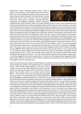 DeclanTyldesley
7
Additionally, another marketing method, used in order to
anchor in their audience, was multiple forms of film trailers.
Within the marketing aspect for Spectre, the distributors were
able to release ateaser,theatrical,TV andAudiotrailer.As they
released all of these forms of trailers, their film would have
more than likely gained maximum coverage therefore,
multiplying the production companies’ profits if they were
intrigued by the trailers released. Within all of these different forms of trailers, they included particular
elements,which adhered to multiple demographic profiles whether they are male or female or young and
old. The teasertrailerforSpectre included verydarkand mysterious diegetic music, which made the scenes
much more intense.Forexample,asitwascoming towardsthe endof the teaser trailer we started to hear a
pianoand chime asJamesBond approachedthe antagonistwhohe couldnotsee fully therefore,making the
audience askquestions due to the usage of the enigma code. Another element which was used effectively
within the trailer; was when Eve Moneypenny says ‘You’ve got a secret, something you can’t tell anyone
because youdon’ttrust anyone’ this particular element gives us an idea that we are going to explore more
intoBond’s past life. Thisispushedforward becauseasthe quote isbeingsaid it cuts to a photograph, which
is half burned away, as you can see at the top of the paragraph. This on the other hand, may also signify a
brokenheartas to me it lookslike Jameswhenhe wasyoungwithhisfather and someone else who is burnt
away. Within the teaser trailer, we see a brief clip of an Aston Martin, which in my opinion appealed
massively towards young males as stereotypically; young males are into fast cars, explosions and gadgets.
Also in the teaser trailer, we see the return of one of the antagonists from the film Quantum of Solace
(Forster,2008) Mr. White. Whenthischaracter comes to the screen he says to James; ‘You’re a kite dancing
in a hurricane Mr. Bond’ straight after Mr. White said this the audience would have immediately started
asking questions such as; ‘How is this character alive, he was left in the desert?’ and also ‘Why is Bond
metaphorically dancinginahurricane?’.Tome thiselementtellsthe audience that the Spectre organisation
is something bigger than he has ever faced before. To conclude, I think these elements appealed to their
broad target audience effectively as they used the enigma code substantially well which forced their
demographic audience to ask questions.
Withinthe theatrical trailerforSpectre, theydecidedto use substantialamountsof elliptical elements,which
would intrigue the audience into watching the film. I think the theatrical trailer for Spectre managed to
attract a much broader target audience, as they were able to
include a lot more visuals, which appealed to certain social class
profiles. Asexpected, once again in this theatrical film trailer for
Spectre they included visuals of a car chase with two Aston
Martin’s. This element on the other hand appealed thoroughly
too young males as stereotypically they are into watching films
withlotsof gadgets,explosionsandfastcars. Furthermore, as a pose to the last film trailer, they decided to
feature Bondgirlswhowere playedbythe two actors Lea Seydoux andMonicaBellucci.These particular two
actressesin my opinion would have appealed to a broad male target audience as Lea will attract a younger
male audience whereas; Monica will attract an older male audience as she is in her 50s. At the start of the
theatrical trailerforSpectre, we see a lotof explosionsanddeadlyweapons through the usage of fast-paced
cinematography. Byshowingalotof dangerand suspense withinthe trailer,they are able to adhere to their
target audience’s expectations and needs for the action genre. Also in this trailer, they display many
technological gadgetswhichyoungmaleswill stereotypically be interested in. This film trailer also showed
many citieswithindifferentcountriessuchas;Rome,Londonand MexicoCitybyincluding broad amounts of
cities they should be able to attract a broad demographic target audience, as they might be interested in
seeing a different place in the world. Within this theatrical film trailer, they once again used the enigma
code, which almost forces their target audience to ask questions. One quote, which was spoke by Eve
Moneypenny, used the enigma code knowledgably as she said ‘So what’s going on James they say you’re
finished…Ithink you’re justgettingstarted?’ thisparticularquote heldthe enigmacode because once it was
saidthe audience wouldhave askedthemselvesquestions such as; ‘Why is he finished? Has he been fired?’
 