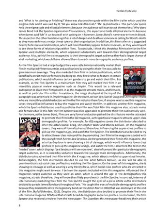 DeclanTyldesley
8
and ‘What is he starting or finishing?’ there was also another quote within the film trailer which used the
enigma code and it was said by Q; ‘Do you know links them all?’ ‘Me’ replied James. This particular quote
heldthe enigmacode andelliptical elements because the audience will start to ask themselves; ‘Why does
James Bond link the Spectre organisation?’ in evidence, this aspect also holds elliptical elements because
whenJames said ‘Me’ it cut to a wall with writing on it however, James Bond’s name was written in blood.
Thisaspect onthe otherhandalsosignifiesalotof danger and death as someone is calling for Bond’s death
as they may see himas a majorthreat towardstheirorganisation.Inaddition,thisfilm trailer also suggested
heavilyheterosexualrelationships,which will more thanlikely appeal to heterosexuals, as they would want
to see these forms of relationships within films. To conclude, I think this theatrical film trailer for the film
Spectre used multiple elements, which appealed substantially well towards their demographical target
audience.Also,asthisfilmtrailerappealedtotheirdemographictargetaudience theyhad a larger chance of
viral marketing, which would have allowed them to reach more demographic audience profiles.
As the film Spectre had a large budget they were able to internationally market their
filminmultipledifferentcountriesandpublicationsbydoingthis their film was able to
gain maximum coverage. They also marketed their film in certain publications, which
specificallyattractmalesorfemales;bydoing so, they knew what to feature in certain
publications, which would influence certain genders to go and watch their film. For
example, as the film Spectre is a mainstream film they will market their film in an
incredibly popular review magazine such as Empire. This would be a relevant
publicationto place theirfilm posters in as this magazine attracts males, and females,
as well as particular film critics. In evidence, the image displayed at the top of the
paragraph wasadvertisedin Empiremagazine.Onthe cover, we can see;Daniel Craig and Christopher Waltz
whoare incrediblyestablishedactors withinthe filmindustry therefore, if anyone was to see this magazine
cover, theywill be influenced to buy the magazine and watch the film. In addition, another film magazine,
whichthe Spectre distributors used to publicize their film was Total Film this magazine also, attracts males
and females due to this fact; the film Spectre was once again able to promote their film substantially well.
Furthermore,as the James Bond, films are very formal and action packed the distributors may be attracted
to promote theirfilminthe GQmagazine,asthisparticularmagazine attracts upper-class
demographicprofiles. For example, for GQ magazine covers the distributors decided to
offer the actors Daniel Craig, Christopher Waltz and Monica Bellucci. On the magazine
covers, theywere all formallydressed therefore, influencing the upper-class profiles to
pickup this magazine,go, andwatch the film Spectre. The distributorsalsodecided to try
to attract lowerclassmale profiles bypromoting their film in the magazine Loaded with
the youngFrench ActressLea Seydoux. Astheypromotedtheirfilmin this magazine, the
actor Lea Seydoux is seen showing a bit of cleavage, which would influence lower class
profiles to pick up this magazine and go, and watch the film. I also think the text on the
‘loaded’ cover,which displays ‘Lea Seydoux will see you now’, also influenced this particular demographic
target audience, as it is incredibly seductive towards the younger male demographics. Additionally, the
distributorsalsoadvertised their film within the K magazine, which attracts middle to upper class females.
Knowledgably, the film distributors decided to use the actor Monica Bellucci, as she will be able to
prominentlyattractsocial classprofilesintowatchingthe film Spectre. On the cover of this magazine, she is
showingnocleavage aswell as wearing a very trendy dress, which social class profiles who are attracted to
this magazine might want to wear. I believe the aspects included within this magazine influenced the K
magazines target audience as they used an actor, which is around the age of the demographics this
magazine, attractstherefore,theywill more thanlikelygoandwatchthe film Spectre.In contrast, interms of
internationally marketing their film the film Spectre caught the eyes of a press article as the distributors
decidedtoparade JamesBondcars throughoutParis.Thiscaught the eyes of multiple demographic profiles
because theydecidedtodrive the legendary Bond car the Aston Martin DB10 that was destroyed at the end
of the film Skyfall (Mendes, 2012). Despite this, the distributors also decided to promote their film in the
international magazine TV Moviethatattracts broad demographic audience profiles. In conclusion, the film
Spectre also received a review from the newspaper The Guardian; this newspaper headlined their article
 