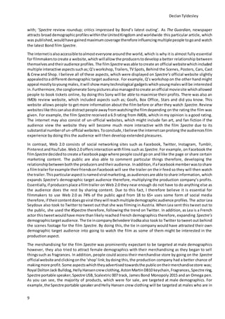 DeclanTyldesley
9
with; ‘Spectre review roundup; critics impressed by Bond’s latest outing’. As The Guardian, newspaper
attracts broad demographicprofileswithinthe UnitedKingdom and worldwide this particular article, which
was published, wouldhave gainedmaximumcoverage thereforeinfluencingmultiplepeople togoand watch
the latest Bond film Spectre.
The internetisalsoaccessible toalmosteveryone aroundthe world, which is why it is almost fully essential
for filmmakerstocreate a website,which willallow the producerstodevelop a better relationship between
themselvesandtheiraudience profiles. The filmSpectrewasable tocreate an official websitewhichincluded
multiple interactive aspectssuchas; Q’sworkshop,Trailers, TV Spots, Behind the Scenes, Posters, Cars, Cast
& Crewand Shop. I believe all of these aspects, which were displayed on Spectre’s official website slightly
appealedtoa different demographic target audience. For example, Q’s workshop on the other hand might
appeal mostlytoyoung males,itwill show many technological gadgetswhichyoungmaleswill be interested
in.Furthermore,the conglomerate Sonypicturesalsomanagedtocreate anofficial moviesite whichallowed
people to book tickets online, by doing this Sony will be able to maximise their profits. There was also an
IMDb review website, which included aspects such as; Goofs, Box Office, Stars and did you know. This
website allows people to get more information about the film before or after they watch Spectre. Review
websiteslike thiscanalso distractpeople awayfromwatchingthe filmdepending on the rating the film was
given. For example, the film Spectre received a 6.9 rating from IMDb, which in my opinion is a good rating.
The internet may also consist of un-official websites, which might include fan art, and fan fiction if the
audience view the website they will become much more interactive with the film Spectre due to its
substantial numberof un-official websites.Toconclude,Ibelieve the internetcanprolong the audiencesfilm
experience by doing this the audience will then develop extended pleasures.
In contrast, Web 2.0 consists of social networking sites such as Facebook, Twitter, Instagram, Tumblr,
PinterestandYouTube.Web2.0 offersinteractionwithfilms such as Spectre. For example, on Facebook the
filmSpectredecidedtocreate a Facebookpage where people could go on and like the page or share certain
marketing content. The public are also able to comment particular things therefore, developing the
relationshipbetweenboththe producersandtheiraudience. Inaddition,if aFacebookmemberwastoshare
a filmtrailerforexample theirfriendsonFacebook will see the trailer on their feed so they will then watch
the trailer. Thisparticularaspectis namedviral marketing, asaudiencesare able toshare information, which
expands Spectre’s demographic target audience therefore, multiplying the production company’s profits.
Essentially, if producersplace afilmtrailer on Web 2.0 they near enough do not have to do anything else as
the audience does the rest by sharing content. Due to this fact, I therefore believe it is essential for
filmmakers to use Web 2.0 as 74% of the public aged from 18 to 65+ uses some form of social media
therefore,if theircontentdoesgoviral theywill reachmultipledemographicaudience profiles.The actor Lea
Seydoux also took to Twitter to tweet out that she was filming in Austria. When Lea sent this tweet out to
the public, she used the #Spectre therefore, following the trend on Twitter. In addition, as Lea is a French
actor thistweetwouldhave more than likely reached French demographics therefore, expanding Spectre’s
demographictargetaudience. The tie incompanyBelvedere Vodka also took to Twitter to tweet out behind
the scenes footage for the film Spectre. By doing this, the tie in company would have attracted their own
demographic target audience into going to watch the film as some of them might be interested in the
production aspect.
The merchandising for the film Spectre was prominently expectant to be targeted at male demographics
however, they also tried to attract female demographics with their merchandising as they began to sell
thingssuch as fragrances. In addition, people could access their merchandise store by going on the Spectre
official websiteandclickingonthe ‘shop’link;bydoing this, the production company had a better chance of
makingmore profit.Some aspectswhichtheyadvertisedtowardsthe publicontheirmerchandisestore was;
Royal DoltonJack Bulldog,HellyHansencrew clothing,Aston MartinDB10 keychain,Fragrances,Spectre ring,
Spectre portable speaker,Spectre USB,Scalextric 007 track, James Bond Monopoly 2015 and an Omega pen.
As you can see, the majority of products, which were for sale, are targeted at male demographics. For
example,the Spectre portable speakerandHelly Hansen crew clothing will be targeted at males who are in
 