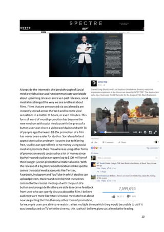 10
Alongside the internetisthe breakthroughof Social
mediawhichallowsuserstocommunicate worldwide
aboutupcomingreleasesandevenpastreleases,social
mediahaschangedthe way we see andhear about
films.Filmsthatare announcedviasocial mediaare
instantlyspreadacross the Weband become viral
sensationsinamatterof hours,or evenminutes.This
formof wordof mouth promotionhasbecome the
newmediumwithsocial mediaaswiththe pressof a
buttonuserscan share a videoworldwideandwith74
of people agedbetween 18-65+ promotionof a film
has neverbeeneasierforstudios.Social mediabest
appealstostudiosandevenitsusersdue to itbeing
free,studioscanspendlittle tonomoneyusingsocial
mediatopromote theirfilmwhereasusingotherforms
of promotion wouldcoststudiosalotof moneysince
bigHollywoodstudioscanspendupto$100 millionof
theirbudgetjustonpromotional material alone.With
the release of a bigHollywoodblockbusterlike spectre
comesthe social mediaaccountslike Twitter,
Facebook,InstagramandYouTube inwhichstudioscan
uploadposters,trailersandevenbehindthe scenes
contentto theirsocial mediajustwiththe pushof a
buttonand alongside thistheyare able toreceive feedback
fromuser whocan openlydiscussaboutthe film.Ibelieve
audiencesare more likelytovisitsocial mediatohearabout
newsregardingthe filmthananyotherformof promotion,
for example usersare able tore-watchtrailersmultiple timeswhichtheywouldbe unable todoif it
was broadcasted onTV or inthe cinema,thisiswhat I believe givessocial mediathe leading
 
