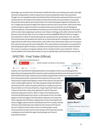 11
advantage overany otherformof promotionandthe fact that iscost nothingiskeystepinthe right
directionforbigstudiosinorderto spend more moneyonproductionratherthanpromotion.
ThoughI am not sayingthat studiosshoulddropall formof promotionandprimarilyfocusonsocial
mediaas there isstill abigchunk of audienceswhodon’t/rarelyuse social mediasoitispossible
theywouldnothearabout upcomingreleases,thisiswhatnewspaper/magazinesandpostersare
for,to target that extrapercentage of the audience whoare notonsocial media. Withsocial media,
studiosare able to targetand anchor the audience theywantjustwiththe use of hashtagand
recommendations,recommendationsonlyshow uponusersfeed’sthatenjoythatsortof content
whichiswhat makestargetinganaudience muchsimpler.Hashtagsonthe otherhandare how films
become viral acrossthe web,userscan simple use the hashtag#SPECTREwitheitheranimage or
textand withinamatterof momentthatpostcan spreadacrossthe webtoother users. Noother
formof promotion canspreadas fast andas far as social mediawhichiswhatgivessocial mediathe
upperhandoverother formsof promotion,andnoother formof promotionallowsuserstoexpress
theiropinionsandviewslike social mediadoes.ThisiswhyIbelieve socialmediaisassuccessful for
promotingupcomingfilmreleases,asitallowsuserstoopenlydiscussandshare contentwhether
thisisseenina positive ornegativeoutlook,whichisall downtothe successof the film. There is
alsothe additionof YouTube whichallowsitsuserstouploadvideocontentandshare itacross the
website,thisisbeneficialforHollywoodstudiosasthe website isfree touse andalongside this,
dependingonthe popularityof the videothe studiowouldalsobe able toearnad revenue fromthis
whichbenefitsthe studio. Studiosare more likelytouploadtrailerstotheirownchannelsrather
than creatingchannelsfora particularfilmfranchise asthese are more
likelytohave alargerfollowingthanacertainfilmschannel,thisalonewill
reach a widertargetaudience.YouTube alsogivesviewersthe abilityto
commentandrate a video,this givesaudiencesaninsightonsuccesson
the promotionsoin the case of spectre,ahuge majorityof viewerswere
infavourof the trailerratherthan opposedtoitwhichinfluences
audiencestogowatch the film. Whena videoonYouTube becomes
successful byachievingalotof viewsina shortspace of time,the video
appearson the frontpage of YouTube whichisbignews,thismeansthe
trailerisgoingto be noticedbya huge portionof usersmeaningthiswill
attract a biggeraudience whichis beneficialforthe film’srelease. Overall,
I believesocial mediaplaysakeyimpacton the release of afilmdue to
the user’sabilitytoshare content,the voice of the people iswhat
influencesotherstotake interestinthe release of afilmandI believethis
iswhat givessocial mediathe upperhandamongstoverformsof
promotional content.
 