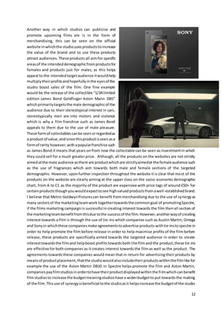 12
Another way in which studios can publicise and
promote upcoming films are is in the form of
merchandising, this can be seen on the official
website inwhichthe studiousesproductstoincrease
the value of the brand and to use these products
attract audiences. These products all aim for specific
areasof the intendeddemographicfromproductsfor
females and products just for males, as this helps
appeal to the intendedtargetaudience itwouldhelp
multiplytheirprofitsandhopefullyinthe eyesof the
studio boost sales of the film. One fine example
would be the release of the collectible “1/34 limited
edition James Bond Goldfinger Aston Marin DB5”
whichprimarilytargetsthe male demographicof the
audience due to their stereotypical interest in cars,
stereotypically men are into motors and violence
which is why a film franchise such as James Bond
appeals to them due to the use of male pleasure.
These formof collectablescanbe seenorregardedas
a product of value,andsince thisproductisseenasa
formof rarity however,withapopularfranchise such
as James Bond it means that years on from now the collectable can be seen as investmentin which
they could sell for a much greater price. Although, all the products on the websites are not strictly
aimedatthe male audience asthere are productwhichare strictlyaimedat the femaleaudience such
as the use of fragrances which aim towards both male and female sections of the targeted
demographic. However, upon further inspection throughout the website it is clear that most of the
products on the website are clearly aiming at the upper class on the socio-economic demographic
chart, from A to C1 as the majority of the product are expensive with price tags of around £50+ for
certainproductsthoughyouwouldexpecttosee highvaluedproductsfromawell-establishedbrand.
I believe that Metro-GoldwynPicturescan benefit from merchandising due to the use of synergyas
many sectorsof the marketingteamwork togethertowardsthe commongoal of promotingSpectre,
if the films marketing campaign is successful in creating interest towards the film thenall sectors of
the marketingteambenefitfromthisdue tothe successof the film.However,anotherwayof creating
interest towards a film is through the use of tie-ins which companies such as Austin Martin, Omega
and Sonyin whichthese companiesmake agreementstoadvertise products withtie-instospectre in
order to help promote the film before release in order to help maximise profits of the film before
release, these products are specifically aimed towards the targeted audience in order to create
interesttowardsthe filmand helpboost profitstowardsboth the filmand the product,these tie-ins
are effective for both companies as it creates interest towards the film as well as the product. The
agreements towards these companies would mean that in return for advertising their products by
meansof productplacement,thatthe studiowouldalsoincludetheirproductswithinthe filmlike for
example the use of the Aston Martin DB10 in Spectre helps promote the film and Aston Martin,
companiespayfilmstudiosinordertohave theirproductdisplayedwithinthe filmwhichcanbenefit
filmstudiosto increase the budgetmeaningstudioshave a widerbudgetto put towards the making
of the film. Thisuse of synergyisbeneficial tothe studioasit helpsincrease the budgetof the studio
 