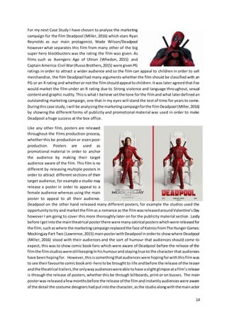 14
For my next Case Study I have chosen to analyse the marketing
campaign for the film Deadpool (Miller, 2016) which stars Ryan
Reynolds as our main protagonist, Wade Wilson/Deadpool
however what separates this film from many other of the big
super hero blockbusters was the rating the film was given. As
films such as Avengers: Age of Ultron (Whedon, 2015) and
CaptainAmerica:Civil War(RussoBrothers,2015) were givenPG
ratings in order to attract a wider audience and so the film can appeal to children in order to sell
merchandise, the film Deadpool had many arguments whether the film should be classified with an
PG or an R rating and whetheror not the filmshouldappeal tochildren.Itwas later agreedthat Fox
would market the film under an R rating due to Strong violence and language throughout, sexual
contentand graphic nudity.Thisis what I believe setthe tone for the filmand what laterdefinedan
outstanding marketing campaign, one that in my eyes will stand the test of time for years to come.
Duringthiscase study,Iwill be analysingthe marketingcampaignforthe filmDeadpool (Miller,2016)
by showing the different forms of publicity and promotional material was used in order to make
Deadpool a huge success at the box office.
Like any other film, posters are released
throughout the films production process,
whether this be production or even post-
production. Posters are used as
promotional material in order to anchor
the audience by making their target
audience aware of the film. This film is no
different by releasing multiple posters in
order to attract different sections of their
target audience, for example a studio may
release a poster in order to appeal to a
female audience whereas using the main
poster to appeal to all their audience.
Deadpool on the other hand released many different posters, for example the studios used the
opportunitytotry and marketthe filmas a romance as the filmwasreleasedaroundValentine’sDay
however I am going to cover this more thoroughly later on for the publicity material section. Lastly
before Igetintothe maintheatrical posterthere were manysatirical posterswhichwere releasedfor
the film, suchaswhere the marketingcampaignreplacedthe face of KatnissfromThe HungerGames:
MockingjayPart Two (Lawrence,2015) mainposterwithDeadpool inorderto show where Deadpool
(Miller, 2016) stood with their audiences and the sort of humour that audiences should come to
expect, this was to show comic book fans which were aware of Deadpool before the release of the
filmthe filmstudioswerestillkeepingInhishumourandstayingtrue to the character that audiences
have beenhopingfor. However,thisissomethingthataudienceswere hopingforwiththisfilmwas
to see theirfavourite comicbookanti-herotobe broughtto life andbefore the release of the teaser
andthe theatrical trailers,the onlywayaudienceswereable tohave aslightglimpseatafilm’srelease
is through the release of posters, whether this be through billboards, print or on busses. The main
posterwas releasedafewmonthsbefore the release of the filmandinstantlyaudienceswere aware
of the detail the costume designershadputintothe character,asthe studioalongwiththemainactor
 