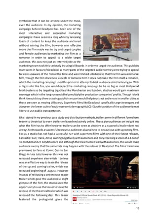 16
symbolise that it can be anyone under the mask,
even the audience. In my opinion, the marketing
campaign behind Deadpool has been one of the
most interactive and successful marketing
campaigns I have seen in a long while by releasing
loads of content to keep the audience anchored
without ruining the film, however one effective
move the film made was to try and target couples
and female audiences by marketing the film as a
romance in order to appeal to a wider target
audience, this was not just an internet joke as the
marketing team took this seriously by using billboards in order to target the audience.This publicity
stunt wentin favourof Deadpool as manyparts of the targetedaudience theywere tryingto appeal
to were unaware of the film at the time and were tricked into believe that this film was a romance
film, though the film does have aspects of romance filmit does not make the film itself a romance,
whichthe marketingcampaignusedthisposter to attemptto trick audiencesintobelievingso. With
a big studio like fox, you would expect the marketing campaign to be as big as most Hollywood
blockbusters so by targeting big cities like Manchester and London, studios would gain maximum
coverage whichinthe longrunwouldhelpmultiplythe productioncompanies’ profits.ThoughIdon’t
thinkitwouldstopthere as usingpublictransportwouldhelptoattract audiencesinsmallercitiesas
these are seen as moving billboards, Superhero films like Deadpool specifically target teenagers and
above onthe lowerscaleof socio-economicdemographic(C1-E) asthissectionof theaudienceismost
likely to use public transportation.
Like Istatedinmypreviouscase studyanddistributionmethods,trailerscome indifferentformsfrom
teaser to theatrical to even trailers releasedexclusively online. These give audiences an insight into
what the film has to offer however trailers can be seen as decisive as a successful trailer does not
alwayshinttowards asuccessful release soaudiencesalwayshavetobe cautiouswithupcomingfilms.
Fox as a studio has not had a successful run with superhero films with one of their latest releases,
FantasticFour(Trank,2015) scoringnegativelywithaudiencesandonlyreceivingascore of 4.3 out of
10 on IMDBand27 onMetascore andalthoughthe trailerscoredwellwithaudiences,thiswould make
audiences worry that the same fate may happenwith the release of Deadpool. The films trailer was
previewed to fans at Comic Con in San
Diego in late July however this was not
released anywhere else which I believe
was an effective waytotease the release
of the up and coming trailer, which was
released beginning of august. However
instead of releasing a one minute teaser
trailer which gave the audience a slight
glimpse of the film, the studio used the
opportunitytouse the teasertotease the
release of the theatrical trailerwhichwas
released the following day. This teaser
featured the protagonist gives the
 
