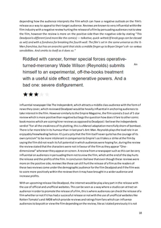 18
depending how the audience interprets the film which can have a negative outlook on the film’s
release asa way to appeal to theirtarget audience.Reviewsare knownto veryinfluential withinthe
filmindustrywithanegative reviewhurtingthe releaseof afilmbypersuadingaudiencesnottoview
the film, however the review is more on the positive side than the negative side by stating “This
Deadpoolisdifferent(and morelike the comics) — talkative,quick-witted (if knob gagscan beclassed
as wit) and with a fondnessforbreaking the fourth wall. The film’s set in the sameuniverse as the X-
Men franchise,buthasan anarchicspirit thatsticks a middle fingerup to Bryan Singer’soh-so-serious
sensibilities. And smirks to itself as it does so.”
An
influential newspaperlike The Independent,whichattractsa middle classaudience withthe formof
newstheycover,whichreviewedDeadpool wouldbe heavilyinfluentialinanchoringaudiencesto
take interestInthe film.Howeversimilarlytothe Empire Magazine,the filmscoreda3 out of 5 star
reviewwhichismore positive thannegativebutbegsthe questionhow doesitfare toothercomic
bookmovieswhichare scoringhirerreviewsasopposedtoDeadpool.Ibelieve the independents
verdict“For all the creakinessof itsplotting,thisisaMarvel adaptationmercifullyshornof bombast.
There isfar more bite inits humourthan inlastyear's Ant-Man.Reynoldsplaysthe leadrole inan
enjoyablyfreewheelingfashion.It'sjusta pitythat the filmitself neverquitehasthe courage of its
owncynicism”to be more intolerantincomparisonto Empire’s asittakesa strike atthe filmby
sayingthe filmdidnotreach itsfull potential inwhichaudienceswere hopingfor,duringthe review
the reviewstatedthatthe characterswere not infavourof the filmastheyappear“One-
dimensional”whenevertheyappearonscreen.A review fromanewspapersuchas thiscan be very
influential onaudiencesinpersuadingthemnottoview the film, whichatthe endof the dayhurts
the release andthe profitsof the film.InconclusionIbelieve thateventhoughthese reviewswere
more on the positive side,reviewslike these canstill hurtthe release of afilmasthe readersof
these tworeviewscome underthe demographicaudience forthe filmDeadpool andif the filmwas
to score more positivelywithinthe reviewsthenitmayhave broughtina wideraudience and
increase profits.
Withan upcomingrelease likeDeadpool, the internetwouldbe playakeypart inthe release with
the use of official andunofficial websites.Thiscanbe seenas a waywhere a studiocan attract an
audience inordertopromote the release of afilm, thisiswhere audiencescancheckthe release of a
filmwhetherornotif it has hada successful release ornotwiththe use of unofficial websiteslike
RottenTomato’sand IMDB whichprovide reviewsandratingsfromfanswhichcan influence
audiencestoboycottor viewthe filmdependingonthe review,likeasIstatedpreviouslyitisnot
 