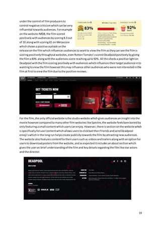 19
underthe control of filmproducersto
control negative criticismwhichcanbe very
influential towardsaudiences.Forexample
on the website IMDB,the filmscored
positivelywithaudiencesbyscoring8.3 out
of 10 alongwithscoring65 on Metascore
whichshowsa positive outlookonthe
release onthe filmwhichinfluencesaudiencesto wantto view the filmas theycansee the filmis
scoringpositivelythroughoutwebsites,evenRottenTomato’sscoredDeadpoolpositivelybygiving
the filma 83% alongwiththe audiencesscore reachingupto92%. All thisshedsa positive lighton
Deadpool withthe filmscoring positivelywithaudienceswhichinfluencestheirtargetaudienceinto
wantingtoviewthe filmhoweverthismayinfluence otheraudienceswhowere notinterestedinthe
filmat firsttoviewthe filmdue tothe positive reviews.
For the film,the only officialwebsite isthe studiowebsite whichgivesaudiencesaninsightintothe
movie howevercomparedtomanyotherfilmwebsiteslikeSpectre,the website feelsbare bonedby
onlyfeaturingasmall contentwhichuserscanenjoy.However,there issectiononthe websitewhich
isspecificallyforusercontentwhichallowsuserstoclickbaittheirfriendsandsendDeadpool
emoji’swhichinthe longrunhelpscreate publicitytowardsthe film byattractingnew audiences.
The website alsofeaturescontentfortheiruserssuchas videosandtrailersalongwithanoptionfor
usersto downloadpostersfromthe website,andasexpecteditincludesanaboutsectionwhich
givesthe useran brief understandingof the filmand keydetailsregardingthe filmlikestar actors
and the director.
 