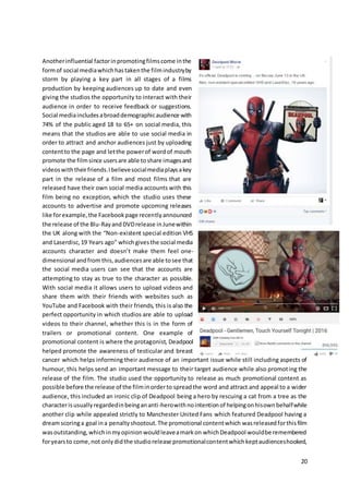 20
Anotherinfluential factorinpromotingfilmscome inthe
formof social mediawhichhastakenthe filmindustryby
storm by playing a key part in all stages of a films
production by keeping audiences up to date and even
giving the studios the opportunity to interact with their
audience in order to receive feedback or suggestions.
Social mediaincludesabroaddemographicaudience with
74% of the public aged 18 to 65+ on social media, this
means that the studios are able to use social media in
order to attract and anchor audiences just by uploading
contentto the page and letthe powerof wordof mouth
promote the filmsince usersare able toshare imagesand
videoswiththeirfriends.Ibelievesocialmediaplaysakey
part in the release of a film and most films that are
released have their own social media accounts with this
film being no exception, which the studio uses these
accounts to advertise and promote upcoming releases
like forexample,the Facebookpage recentlyannounced
the release of the Blu-RayandDVDrelease inJunewithin
the UK along with the “Non-existent special edition VHS
and Laserdisc,19 Years ago” whichgivesthe social media
accounts character and doesn’t make them feel one-
dimensional andfrom this,audiencesare able tosee that
the social media users can see that the accounts are
attempting to stay as true to the character as possible.
With social media it allows users to upload videos and
share them with their friends with websites such as
YouTube and Facebook with their friends, this is also the
perfect opportunity in which studios are able to upload
videos to their channel, whether this is in the form of
trailers or promotional content. One example of
promotional content is where the protagonist, Deadpool
helped promote the awareness of testicular and breast
cancer which helps informing their audience of an important issue while still including aspects of
humour, this helps send an important message to their target audience while also promoting the
release of the film. The studio used the opportunity to release as much promotional content as
possible before the release of the filminorderto spreadthe word and attract and appeal to a wider
audience, this included an ironic clip of Deadpool being a hero by rescuing a cat from a tree as the
characterisusuallyregardedinbeingananti-herowithnointentionof helpingonhisownbehalfwhile
another clip while appealed strictly to Manchester United Fans which featured Deadpool having a
dreamscoringa goal ina penaltyshootout.The promotional contentwhich wasreleasedforthisfilm
wasoutstanding,whichinmyopinionwouldleaveamarkon whichDeadpool wouldbe remembered
foryearsto come,not onlydidthe studiorelease promotionalcontentwhichkeptaudienceshooked,
 