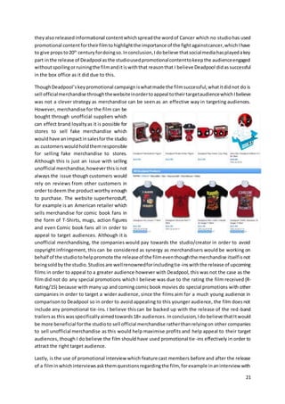 21
theyalso releasedinformational contentwhichspreadthe wordof Cancer which no studiohas used
promotional contentfortheirfilmtohighlightthe importance of the fightagainstcancer,whichIhave
to give propsto20th
centuryfordoingso.Inconclusion,Idobelieve thatsocialmediahasplayedakey
part inthe release of Deadpool asthe studiousedpromotionalcontenttokeepthe audienceengaged
withoutspoilingorruiningthe filmanditiswiththat reasonthat I believe Deadpool didassuccessful
in the box office as it did due to this.
ThoughDeadpool’skeypromotional campaigniswhatmade the filmsuccessful,whatitdidnot do is
sell officialmerchandise throughthewebsiteinordertoappeal totheirtargetaudiencewhichIbelieve
was not a clever strategy as merchandise can be seen as an effective way in targeting audiences.
However, merchandise for the film can be
bought through unofficial suppliers which
can effect brand loyaltyas it is possible for
stores to sell fake merchandise which
wouldhave animpactinsalesforthe studio
as customerswouldholdthemresponsible
for selling fake merchandise to stores.
Although this is just an issue with selling
unofficial merchandise,howeverthisisnot
always the issue though customers would
rely on reviews from other customers in
order to deem the product worthy enough
to purchase. The website superherostuff,
for example is an American retailer which
sells merchandise for comic book fans in
the form of T-Shirts, mugs, action figures
and even Comic book fans all in order to
appeal to target audiences. Although it is
unofficial merchandising, the companies would pay towards the studio/creator in order to avoid
copyright infringement, this can be considered as synergy as merchandisers would be working on
behalf of the studiotohelppromote the releaseof the filmeventhoughthe merchandise itselfisnot
beingsoldbythe studio.Studiosare wellrenownedforincludingtie-inswiththe release of upcoming
films in order to appeal to a greater audience however with Deadpool, this was not the case as the
film did not do any special promotions which I believe was due to the rating the film received (R-
Rating/15) because with many up and coming comic book movies do special promotions with other
companies in order to target a wider audience, since the films aim for a much young audience in
comparison to Deadpool so in order to avoid appealing to this younger audience, the film doesnot
include any promotional tie-ins. I believe thiscan be backed up with the release of the red-band
trailersas thiswasspecificallyaimedtowards18+ audiences. Inconclusion,Ido believe thatItwould
be more beneficial forthe studioto sell official merchandise ratherthanrelyingon other companies
to sell unofficial merchandise as this would help maximise profits and help appeal to their target
audiences, though I do believe the film should have used promotional tie-ins effectively in order to
attract the right target audience.
Lastly, is the use of promotional interview which feature cast members before and after the release
of a filminwhichinterviewsaskthemquestionsregardingthe film, forexample inaninterview with
 