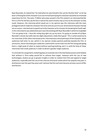 22
Ryan Reynolds, he stated that “he cried when he saw himself in the suit for the first time” as he has
beenalifelongfanof the charactersoto see himself portrayingthischaracterwouldbe anemotional
experience for him. The actor, TJ Miller who plays weasel in the film statedin an interview that the
filmisa filmfor the fans,by the fans inwhichthe actors triedto stay as true to the character as they
could. However, the interview which stood out in my opinion was the interview with the main
protagonistwhichmade the character feel alive andnot just thisone-dimensional characterthatwe
see onscreen,Ialsobelieveitstayedtrue tothe characterashe isknownforbreakingthe fourthwall.
Inthisinterviewhe wasaskedwhatwasitwaslikeworkingwithRyanReynoldsinwhichhe responded
“I’m not going to lie, I have the acting bug right my up my bum, I’m going to remake all of Ryan
Reynolds’s movies but with only one slight adjustment, make them good.” This is what stood out to
me more than of the otherinterviewsasthis interview wasa directportrayal of the character which
audiences had come to see, which in my opinion creates positive publicity towards the film. In
conclusion, these interviews give audiences a behindthe sceneslook into the film along with giving
them a slight peak of what to expect without spoiling anything, and it is with the help of these
interviews that create publicity in order to attract a greater target audience.
To conclude thisassignment,marketingplaysanessential roleinthe distributionprocessandIbelieve
that without it, films today would fail to achieve their target. However with the use of new
technologies, studios can go to greater lengths in order to market their film and appeal to target
audiences, especially with the use of the internet and social media which has played a key part in
distribution over the past few years and I believe that this will soon become primary source of film
distribution.
 