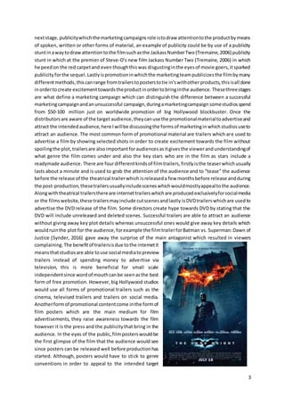 3
nextstage, publicitywhichthemarketingcampaignsrole istodraw attentiontothe productbymeans
of spoken, written or other forms of material, an example of publicity could be by use of a publicity
stuntinawaytodrawattentiontothe filmsuchasthe JackassNumberTwo(Tremaine,2006) publicity
stunt in which at the premier of Steve-O’s new film Jackass Number Two (Tremaine, 2006) in which
he peedon the red carpetand eventhoughthiswas disgustinginthe eyesof movie goers,itsparked
publicityforthe sequel.Lastlyispromotioninwhichthe marketingteampublicizesthe filmbymany
differentmethods,thiscanrange fromtrailerstoposterstotie in’swithotherproducts,thisisall done
inordertocreate excitementtowardstheproductinordertobringinthe audience. Thesethreestages
are what define a marketing campaign which can distinguish the difference between a successful
marketingcampaignandanunsuccessful campaign,duringamarketingcampaign somestudios spend
from $50-100 million just on worldwide promotion of big Hollywood blockbuster. Once the
distributorsare aware of the target audience,theycanuse the promotionalmaterialtoadvertiseand
attract the intendedaudience,here Iwillbe discussingthe formsof marketinginwhichstudiosuseto
attract an audience. The most common form of promotional material are trailers which are used to
advertise a film by showing selected shots in order to create excitement towards the film without
spoilingthe plot,trailersare alsoimportantforaudiencesasitgivesthe viewerandunderstandingof
what genre the film comes under and also the key stars who are in the film as stars include a
readymade audience. There are fourdifferentkindsof filmtrailers,firstlyisthe teaserwhichusually
lasts about a minute and is used to grab the attention of the audience and to “tease” the audience
before the release of the theatrical trailerwhich isreleaseda few monthsbefore release andduring
the post-production,thesetrailersusuallyincludesceneswhichwouldmostlyappealtothe audience.
Alongwiththeatrical trailersthereare internettrailerswhichare producedexclusivelyforsocialmedia
or the filmswebsite,these trailersmayinclude cutscenesandlastly isDVDtrailerswhichare usedto
advertise the DVD release of the film. Some directors create hype towards DVD by stating that the
DVD will include unreleased and deleted scenes. Successful trailers are able to attract an audience
without giving away key plot details whereas unsuccessful ones would give away key details which
wouldruinthe plot for the audience,forexample the filmtrailerforBatman vs. Superman:Dawn of
Justice (Synder, 2016) gave away the surprise of the main antagonist which resulted in viewers
complaining.The benefitof trailersisdue tothe internetit
meansthatstudiosare able touse social mediatopreview
trailers instead of spending money to advertise via
television, this is more beneficial for small scale
independentsince wordof mouthcanbe seenasthe best
form of free promotion. However, big Hollywood studios
would use all forms of promotional trailers such as the
cinema, televised trailers and trailers on social media.
Anotherformof promotional contentcome inthe formof
film posters which are the main medium for film
advertisements, they raise awareness towards the film
however it is the press and the publicitythat bring in the
audience. In the eyes of the public,filmposterswouldbe
the first glimpse of the film that the audience would see
since posters can be released well before productionhas
started. Although, posters would have to stick to genre
conventions in order to appeal to the intended target
 