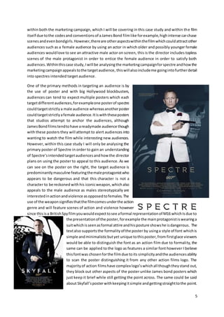 5
within both the marketing campaign, which I will be covering in this case study and within the film
itself due tothe codesand conventionsof aJamesBond filmlike forexample,highintense carchase
scenesandevenbondgirls.However,thereare otheraspectswithinthefilmwhichcouldattractother
audiences such as a female audience by using an actor in which older and possibly younger female
audiences wouldlove to see an attractive male actor on screen, this is the director includes topless
scenes of the male protagonist in order to entice the female audience in order to satisfy both
audiences.Withinthiscase study,Iwill be analysingthe marketingcampaignforspectre andhow the
marketingcampaignappealstothe targetaudience, thiswillalsoincludeme goingintofurtherdetail
into spectres intended target audience.
One of the primary methods in targeting an audience is by
the use of poster and with big Hollywood blockbusters,
audiences can tend to expect multiple posters which each
targetdifferentaudiences,forexampleone posterof spectre
couldtargetstrictlya male audience whereasanotherposter
couldtargetstrictlyafemale audience.Itiswiththeseposters
that studios attempt to anchor the audiences, although
JamesBondfilmstendtohave areadymade audience though
with these posters they will attempt to alert audiences into
wanting to watch the film while interesting new audiences.
However, within this case study I will only be analysing the
primary poster of Spectre in order to gain an understanding
of Spectre’sintendedtargetaudiencesandhow the director
plans on using the poster to appeal to this audience. As we
can see on the poster on the right, the target audience is
predominantlymasculine featuringthemaleprotagonistwho
appears to be dangerous and that this character is not a
character to be reckoned withhis iconicweapon,whichalso
appeals to the male audience as males stereotypically are
interestedinactionandviolence asopposedtofemales.The
use of the weaponsignifiesthatthe filmcomesunderthe action
genre and will feature scenes of action and violence however
since thisisa BritishSpyfilmyouwouldexpecttosee aformal representationof M16 whichIsdue to
the presentationof the poster,forexample the mainprotagonistiswearinga
suitwhichisseenasformal attire andhisposture showshe isdangerous. The
textalso supportsthe formalityof the poster by usinga style of font whichis
simple andminimalisticbutyet unique tothisposter,from firstglace viewers
would be able to distinguish the font as an action film due to formality, the
same can be applied to the logo as features a similar font however I believe
thisfontwas chosenforthe filmdue toits simplicityandthe audiencesability
to scan the poster distinguishing it from any other action films logo. The
majorityof action filmshave complex logo’swhichall thoughtheystand out,
they block out other aspects of the poster unlike James bond posters which
just keep it brief while still getting the point across. The same could be said
about Skyfall’sposterwithkeepingitsimple andgettingstraighttothe point.
 