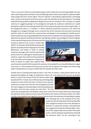 6
There is one iconic feature to James Bond posters which make them very distinguishable from any
otherstyle of Spypostersandthatistheiconic007logowhichreferstoJamesBond’scodenamewhich
helpssupport the term“secret”agent. The term“Spectre”isdescribedasa ghostwhichissomething
that is known to be feared, which also comes under the definition of the word Spectre “something
widelyfearedaspossible unpleasantordangerousoccurrence”and due to this,itcreates an enigma
code due to suggesting danger to the protagonist and grabs the audience’s attention as it would
promptthe audience intowantingtowatchthe filmtoanswerthe questionstothe enigmacodes. In
the background, there is a character in which audiences would also presume to be either the
protagonist or antagonist though we are uncertain due to the characters face has been covered up
with the mask of a skull which can represent fear and danger to the protagonist. Another way to
attract audiencesisbyusingestablishedstarsthatare well renownedinthe respectedgenre,the two
bignamesforspectre wouldbe the director,SamMendesandthe mainprotagonist,Daniel Craigdue
to the overwhelmingsuccessof the previousfilmSkyfall (Mendes,2012) soaudiencescanexpectthe
release of spectre to be on-par or better than
Skyfall.Toconclude,Ibelievethatthe postersfor
Spectre wouldbe placedinbigpopularcitieslike
Manchester and London in order to achieve
maximum coverage which would maximise the
profitsof the film,althoughfora blockbusterto
attract an upperclassaudience theywouldneed
to do more than justusingposterin bigcities. In
order to attract an upper class audience they
wouldneedtomarketthefilmtowardsthisaudience,forexample theuse of publicbillboardsinupper
class areas is a fine example on how you can use the film to appeal to the upper class while using
public transportation as a way to market the film towards the lower class.
Another form of promotional material come in the form of trailers, unlike posters which can be
produced throughout all stages of production, trailers are only produced during post-production
which is close to the release of the film which creates hype
towardsthe film.Trailersare aneffective wayof distinguishing
the genre as well as the main cast, in trailers such as spectre,
audiences are able to tell who the main protagonistand who
the mainantagonistisbywatchingthe chemistrybetweentwo
characters and how they counter-act each other. The first
trailerwas releasedatthe endof March whichcame in the formof a teaserwhich was usedto grab
the attention of the audience and to tease them before the release of theatrical trailer, this trailer
includesmanyelliptical andenigmaticelementswhichanchorstheaudiencesintowantingtoviewthe
film. Although due to the publicity of the film,
audienceswere alreadyawareof thecastingofthe
main antagonist however the trailer attempts to
keep this a surprise by casting a silhouette over
the antagoniststokeepthe identityhidden. Thisis
one of the enigmacodeswe see withinthe teaser
trailerinwhichaudienceswouldhavetowaittotill
the theatrical trailer for the unveiling of this
 