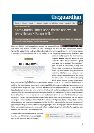 8
However,the filmlivedbackup to the gloryof the previousfilmas
Sam Smith even won an Oscar for the song “Writing on the Wall” for Best Achievement in Music
WrittenforMotion Pictures,Original Song.Due tothe filmwinninganOscar due to thissong,it gives
a positive outlook on the film due to the success of the film along with the many other wins and
nominations for awards the film received.
However, Empire magazine wasn’tthe only
successful article to give spectre a good
review as the newspaper “The Guardian”
gave the film a positive by stating that
“Daniel Craig hasgrown into the role of the
British spy with flair and sang-froid and this
inventive, intelligent and complex new
outing showcases him brilliantly” by giving
the filmSpectre a five outof five star rating
which would prompt readers to view the
film,I believe thisisquite an influential review forthe filmas 81% of The Guardians readerscoverA
to C1 on the social grading system witha majorityof 53% of theirviewersbeingmale whichcoversa
wide selection of spectres target audience. Most magazines use the front cover to appeal to their
target audience,forexample whentargetingstrictlyamale audience,sobysexualisingthe actor Léa
Seydoux thenthiswouldhelpanchor in a male audience,thisiswhythey use attractive actressesas
bond girls which is seen as eye candy to the audience in order to appeal to the male audiences
pleasures. Lastlyis the men’sfashion magazine GQ which did a special segment on the film spectre
whichgave audiencesakeylookintothe fashionmaterialwhichgivesaudiencesalookintothe fashion
of James Bond and how audiences can dress like him. This segment helps promote the release of
spectre by creatingawarenessof the filmby targetingthe male demographicof the audience,italso
helpspromote othercompanieswhichsuchasTomFordbylinkingthemtothe filmforsupplyingsuits
towards the audience’s beloved character.
Anotherwaystudioscanattract an audience
isby the use of the internet,byusingboth
official andunofficial websitestohelp
 