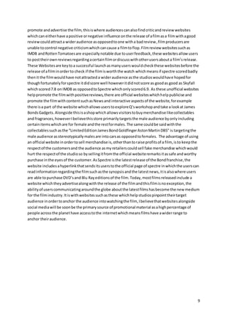 9
promote andadvertise the film,thisiswhere audiencescanalsofindcriticandreview websites
whichcan eitherhave apositive ornegative influence onthe release of afilmasa filmwithagood
reviewcouldattracta wideraudience asopposedtoone witha badreview,filmproducersare
unable tocontrol negative criticismwhichcancause a filmtoflop.Filmreview websitessuchas
IMDB andRottenTomatoesare especiallynotable due touserfeedback,these websitesallow users
to posttheirownreviewsregardingacertainfilmordiscusswithotherusersabouta film’srelease.
These Websitesare keytoa successful launchasmanyuserswouldcheckthese websitesbefore the
release of afilminorderto check if the filmisworththe watch whichmeansif spectre scoredbadly
thenit the filmwouldhave notattracteda wideraudience asthe studioswouldhave hopedfor
thoughfortunatelyforspectre itdidscore well howeveritdidnotscore as goodas good as Skyfall
whichscored7.8 on IMDB as opposedtoSpectre whichonlyscored6.9. As these unofficial websites
helppromote the filmwithpositivereviews,there are official websiteswhichhelppublicise and
promote the filmwithcontentsuchasNewsand interactive aspectsof the website,forexample
there isa part of the website whichallowsuserstoexploreQ’sworkshopandtake a lookat James
BondsGadgets.Alongside thisisashopwhichallowsvisitorstobuymerchandise likecollectables
and fragrances,howeverIbelievethisstore primarilytargetsthe male audience byonlyincluding
certainitemswhichare for female andthe restformales.The same couldbe saidwiththe
collectablessuchasthe “LimitedEditionJamesBondGoldfingerAstonMartinDB5” is targetingthe
male audience asstereotypicallymalesare intocarsas opposedtofemales. The advantage of using
an official website inordertosell merchandise is,otherthantoraise profitsof a film, isto keepthe
respectof the customersand the audience asmyretailerscouldsell fake merchandise whichwould
hurt the respectof the studioso bysellingitfromthe official websiteremarksitassafe andworthy
purchase inthe eyesof the customer.AsSpectre isthe latestrelease of the Bondfranchise,the
website includesahyperlinkthatsendsitsuserstothe official page of spectre inwhichthe userscan
readinformationregardingthe filmsuchasthe synopsisandthe latestnews,itisalsowhere users
are able topurchase DVD’sand Blu Rayeditionsof the film.Today,mostfilmsreleasedinclude a
website whichtheyadvertisealongwiththe release of the filmandthisfilmisnoexception,the
abilityof userscommunicatingaroundthe globe aboutthe latestfilmshasbecome the new medium
for the filmindustry.Itiswithwebsitessuchasthese whichhelpstudiospinpointtheirtarget
audience inordertoanchor the audience intowatchingthe film, Ibelievethatwebsitesalongside
social mediawill be soonbe the primarysource of promotional material asahighpercentage of
people acrossthe planethave accesstothe internetwhichmeansfilmshave awiderrange to
anchor theiraudience.
 