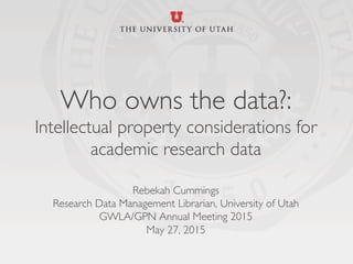 Who owns the data?: 
Intellectual property considerations for
academic research data
	

Rebekah Cummings	

Research Data Management Librarian, University of Utah	

GWLA/GPN Annual Meeting 2015	

May 27, 2015	

	

 