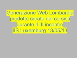 Generazione Web Lombardia
prodotto creato dai corsisti
durante il III incontro
IIS Luxemburg 13/05/13
 