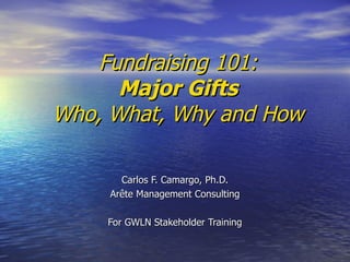 Fundraising 101: Major Gifts Who, What, Why and How Carlos F. Camargo, Ph.D. Arête Management Consulting For GWLN Stakeholder Training 