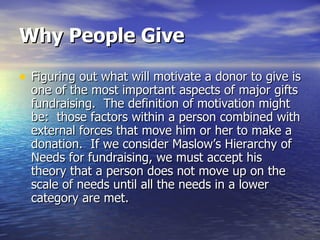 Why People Give Figuring out what will motivate a donor to give is one of the most important aspects of major gifts fundraising.  The definition of motivation might be:  those factors within a person combined with external forces that move him or her to make a donation.  If we consider Maslow’s Hierarchy of Needs for fundraising, we must accept his theory that a person does not move up on the scale of needs until all the needs in a lower category are met.  