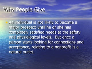 Why People Give An individual is not likely to become a major prospect until he or she has completely satisfied needs at the safety and physiological levels.  But once a person starts looking for connections and acceptance, relating to a nonprofit is a natural outlet.  