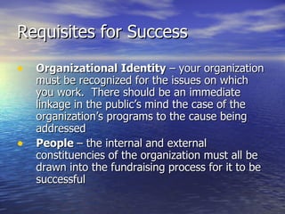 Requisites for Success Organizational   Identity  – your organization must be recognized for the issues on which you work.  There should be an immediate linkage in the public’s mind the case of the organization’s programs to the cause being addressed People  – the internal and external constituencies of the organization must all be drawn into the fundraising process for it to be successful 