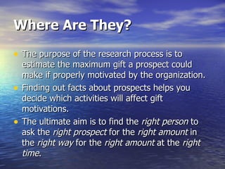 Where Are They? The purpose of the research process is to estimate the maximum gift a prospect could make if properly motivated by the organization.  Finding out facts about prospects helps you decide which activities will affect gift motivations.  The ultimate aim is to find the  right person  to ask the  right prospect  for the  right amount  in the  right way  for the  right amount  at the  right time . 