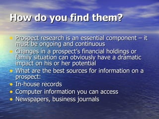 How do you find them? Prospect research is an essential component – it must be ongoing and continuous Changes in a prospect’s financial holdings or family situation can obviously have a dramatic impact on his or her potential What are the best sources for information on a prospect: In-house records Computer information you can access Newspapers, business journals 
