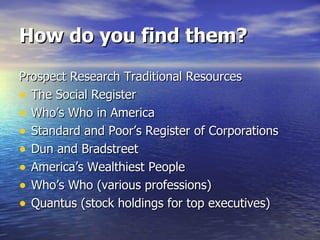 How do you find them? Prospect Research Traditional Resources The Social Register Who’s Who in America Standard and Poor’s Register of Corporations Dun and Bradstreet America’s Wealthiest People Who’s Who (various professions) Quantus (stock holdings for top executives) 