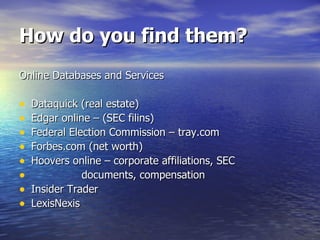 How do you find them? Online Databases and Services Dataquick (real estate) Edgar online – (SEC filins) Federal Election Commission – tray.com Forbes.com (net worth) Hoovers online – corporate affiliations, SEC  documents, compensation Insider Trader  LexisNexis 