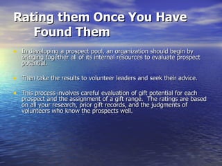 Rating them Once You Have Found Them   In developing a prospect pool, an organization should begin by bringing together all of its internal resources to evaluate prospect potential.  Then take the results to volunteer leaders and seek their advice.  This process involves careful evaluation of gift potential for each prospect and the assignment of a gift range.  The ratings are based on all your research, prior gift records, and the judgments of volunteers who know the prospects well. 
