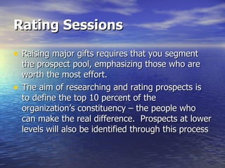 Rating Sessions Raising major gifts requires that you segment the prospect pool, emphasizing those who are worth the most effort. The aim of researching and rating prospects is to define the top 10 percent of the organization’s constituency – the people who can make the real difference.  Prospects at lower levels will also be identified through this process 