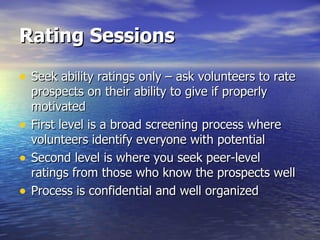 Rating Sessions Seek ability ratings only – ask volunteers to rate prospects on their ability to give if properly motivated First level is a broad screening process where volunteers identify everyone with potential Second level is where you seek peer-level ratings from those who know the prospects well Process is confidential and well organized 
