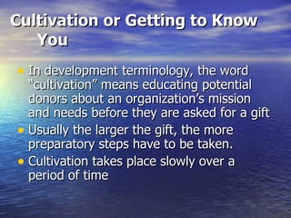 Cultivation or Getting to Know You In development terminology, the word “cultivation” means educating potential donors about an organization’s mission and needs before they are asked for a gift Usually the larger the gift, the more preparatory steps have to be taken. Cultivation takes place slowly over a period of time 