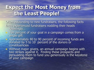 Expect the Most Money from the Least People! Often astounding to new fundraisers, the following facts finds experienced fundraisers nodding their heads knowingly… Ten percent of your goal in a campaign comes from a single gift Approximately 80 to 90 percent of incoming funds are donated by 5 to 10  percent of the donors or constituencies Without major givers, an annual campaign begins with two strikes against it.  Finding these prospects and persuading them to fund you generously is the keystone of your campaign  