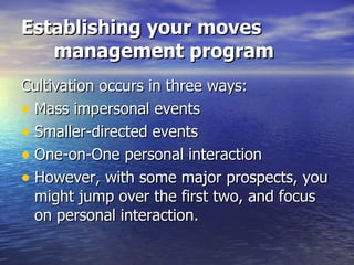 Establishing your moves management program Cultivation occurs in three ways: Mass impersonal events Smaller-directed events One-on-One personal interaction However, with some major prospects, you might jump over the first two, and focus on personal interaction. 