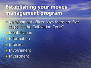 Establishing your moves management program A development officer says there are five steps in “the Cultivation Cycle” Identification Information Interest Involvement Investment  