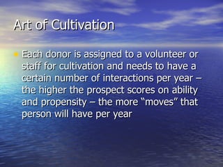Art of Cultivation  Each donor is assigned to a volunteer or staff for cultivation and needs to have a certain number of interactions per year – the higher the prospect scores on ability and propensity – the more “moves” that person will have per year 