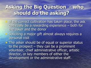 Asking the Big Question  - who should do the asking? If the correct cultivation has taken place, the ask can really be a rewarding experience – both for the asker and the donor Soliciting a major gift almost always requires a personal visit The asker should be of equal or superior status to the prospect – they can be a prominent volunteer, chief administrative officer, artistic director, or key members of either the development or the administrative staff. 